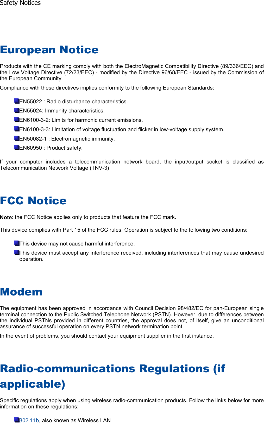 European Notice Products with the CE marking comply with both the ElectroMagnetic Compatibility Directive (89/336/EEC) andthe Low Voltage Directive (72/23/EEC) - modified by the Directive 96/68/EEC - issued by the Commission ofthe European Community. Compliance with these directives implies conformity to the following European Standards: EN55022 : Radio disturbance characteristics. EN55024: Immunity characteristics. EN6100-3-2: Limits for harmonic current emissions. EN6100-3-3: Limitation of voltage fluctuation and flicker in low-voltage supply system. EN50082-1 : Electromagnetic immunity. EN60950 : Product safety. If your computer includes a telecommunication network board, the input/output socket is classified asTelecommunication Network Voltage (TNV-3) FCC Notice Note: the FCC Notice applies only to products that feature the FCC mark. This device complies with Part 15 of the FCC rules. Operation is subject to the following two conditions: This device may not cause harmful interference. This device must accept any interference received, including interferences that may cause undesiredoperation. ModemThe equipment has been approved in accordance with Council Decision 98/482/EC for pan-European single terminal connection to the Public Switched Telephone Network (PSTN). However, due to differences betweenthe individual PSTNs provided in different countries, the approval does not, of itself, give an unconditionalassurance of successful operation on every PSTN network termination point. In the event of problems, you should contact your equipment supplier in the first instance. Radio-communications Regulations (if applicable)Specific regulations apply when using wireless radio-communication products. Follow the links below for moreinformation on these regulations: 802.11b, also known as Wireless LAN Safety Notices