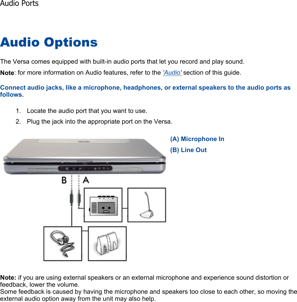 Audio Options The Versa comes equipped with built-in audio ports that let you record and play sound. Note: for more information on Audio features, refer to the &apos;Audio&apos; section of this guide. Connect audio jacks, like a microphone, headphones, or external speakers to the audio ports as follows. 1. Locate the audio port that you want to use. 2. Plug the jack into the appropriate port on the Versa. Note: if you are using external speakers or an external microphone and experience sound distortion or feedback, lower the volume. Some feedback is caused by having the microphone and speakers too close to each other, so moving the external audio option away from the unit may also help.    (A) Microphone In(B) Line OutAudio Ports