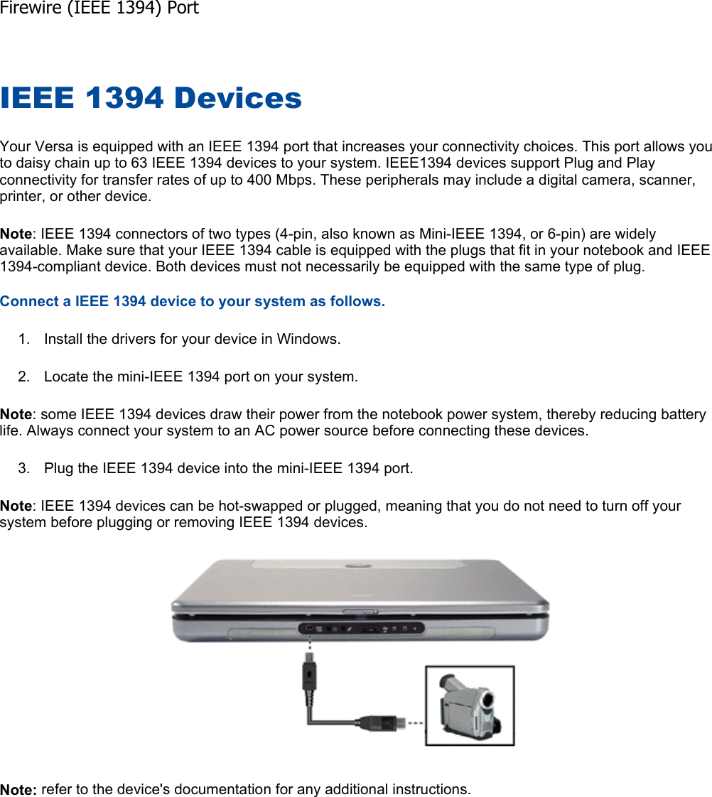 IEEE 1394 Devices Your Versa is equipped with an IEEE 1394 port that increases your connectivity choices. This port allows you to daisy chain up to 63 IEEE 1394 devices to your system. IEEE1394 devices support Plug and Play connectivity for transfer rates of up to 400 Mbps. These peripherals may include a digital camera, scanner, printer, or other device. Note: IEEE 1394 connectors of two types (4-pin, also known as Mini-IEEE 1394, or 6-pin) are widely available. Make sure that your IEEE 1394 cable is equipped with the plugs that fit in your notebook and IEEE 1394-compliant device. Both devices must not necessarily be equipped with the same type of plug. Connect a IEEE 1394 device to your system as follows. 1. Install the drivers for your device in Windows. 2. Locate the mini-IEEE 1394 port on your system. Note: some IEEE 1394 devices draw their power from the notebook power system, thereby reducing battery life. Always connect your system to an AC power source before connecting these devices. 3. Plug the IEEE 1394 device into the mini-IEEE 1394 port. Note: IEEE 1394 devices can be hot-swapped or plugged, meaning that you do not need to turn off your system before plugging or removing IEEE 1394 devices. Note: refer to the device&apos;s documentation for any additional instructions.  Firewire (IEEE 1394) Port