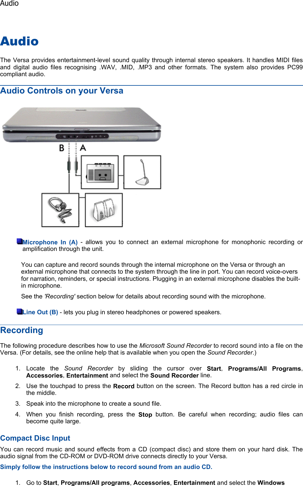 AudioThe Versa provides entertainment-level sound quality through internal stereo speakers. It handles MIDI filesand digital audio files recognising .WAV, .MID, .MP3 and other formats. The system also provides PC99compliant audio. Audio Controls on your Versa Microphone In (A) - allows you to connect an external microphone for monophonic recording oramplification through the unit. You can capture and record sounds through the internal microphone on the Versa or through an external microphone that connects to the system through the line in port. You can record voice-overs for narration, reminders, or special instructions. Plugging in an external microphone disables the built-in microphone. See the &apos;Recording&apos; section below for details about recording sound with the microphone. Line Out (B) - lets you plug in stereo headphones or powered speakers. RecordingThe following procedure describes how to use the Microsoft Sound Recorder to record sound into a file on the Versa. (For details, see the online help that is available when you open the Sound Recorder.)1. Locate the Sound Recorder by sliding the cursor over Start,Programs/All Programs,Accessories,Entertainment and select the Sound Recorder line. 2. Use the touchpad to press the Record button on the screen. The Record button has a red circle inthe middle. 3. Speak into the microphone to create a sound file. 4. When you finish recording, press the Stop button. Be careful when recording; audio files can become quite large. Compact Disc Input You can record music and sound effects from a CD (compact disc) and store them on your hard disk. Theaudio signal from the CD-ROM or DVD-ROM drive connects directly to your Versa. Simply follow the instructions below to record sound from an audio CD. 1. Go to Start,Programs/Allprograms,Accessories,Entertainment and select the WindowsAudio