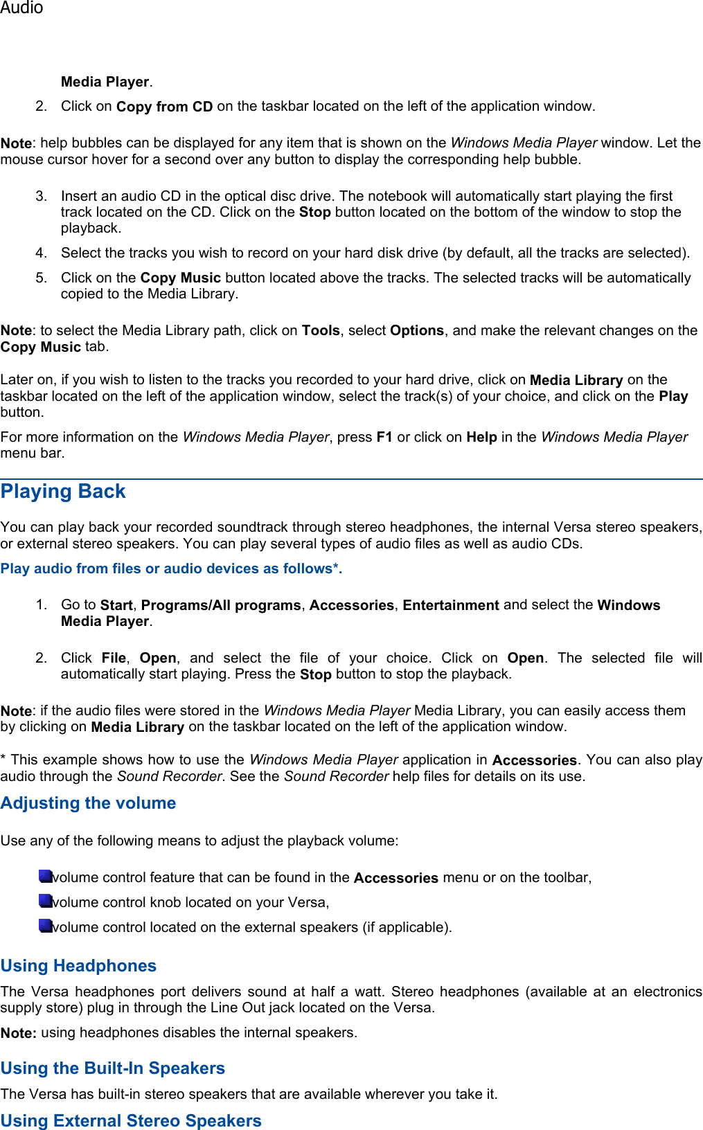 Media Player.2. Click on Copy from CD on the taskbar located on the left of the application window. Note: help bubbles can be displayed for any item that is shown on the Windows Media Player window. Let the mouse cursor hover for a second over any button to display the corresponding help bubble. 3. Insert an audio CD in the optical disc drive. The notebook will automatically start playing the first track located on the CD. Click on the Stop button located on the bottom of the window to stop the playback. 4. Select the tracks you wish to record on your hard disk drive (by default, all the tracks are selected). 5. Click on the Copy Music button located above the tracks. The selected tracks will be automaticallycopied to the Media Library. Note: to select the Media Library path, click on Tools, select Options, and make the relevant changes on the Copy Music tab. Later on, if you wish to listen to the tracks you recorded to your hard drive, click on Media Library on the taskbar located on the left of the application window, select the track(s) of your choice, and click on the Playbutton. For more information on the Windows Media Player, press F1 or click on Help in the Windows Media Playermenu bar. Playing Back You can play back your recorded soundtrack through stereo headphones, the internal Versa stereo speakers,or external stereo speakers. You can play several types of audio files as well as audio CDs. Play audio from files or audio devices as follows*. 1. Go to Start,Programs/All programs,Accessories,Entertainment and select the WindowsMedia Player.2. Click  File,Open, and select the file of your choice. Click on Open. The selected file will automatically start playing. Press the Stop button to stop the playback. Note: if the audio files were stored in the Windows Media Player Media Library, you can easily access them by clicking on Media Library on the taskbar located on the left of the application window. * This example shows how to use the Windows Media Player application in Accessories. You can also play audio through the Sound Recorder. See the Sound Recorder help files for details on its use. Adjusting the volume Use any of the following means to adjust the playback volume: volume control feature that can be found in the Accessories menu or on the toolbar, volume control knob located on your Versa, volume control located on the external speakers (if applicable). Using Headphones The Versa headphones port delivers sound at half a watt. Stereo headphones (available at an electronicssupply store) plug in through the Line Out jack located on the Versa. Note: using headphones disables the internal speakers. Using the Built-In Speakers The Versa has built-in stereo speakers that are available wherever you take it. Using External Stereo SpeakersAudio