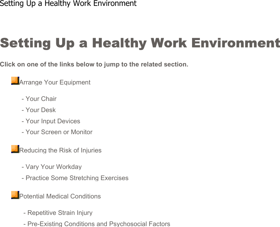 Setting Up a Healthy Work Environment Click on one of the links below to jump to the related section.Arrange Your Equipment- Your Chair- Your Desk- Your Input Devices- Your Screen or MonitorReducing the Risk of Injuries- Vary Your Workday- Practice Some Stretching ExercisesPotential Medical Conditions - Repetitive Strain Injury - Pre-Existing Conditions and Psychosocial FactorsSetting Up a Healthy Work Environment