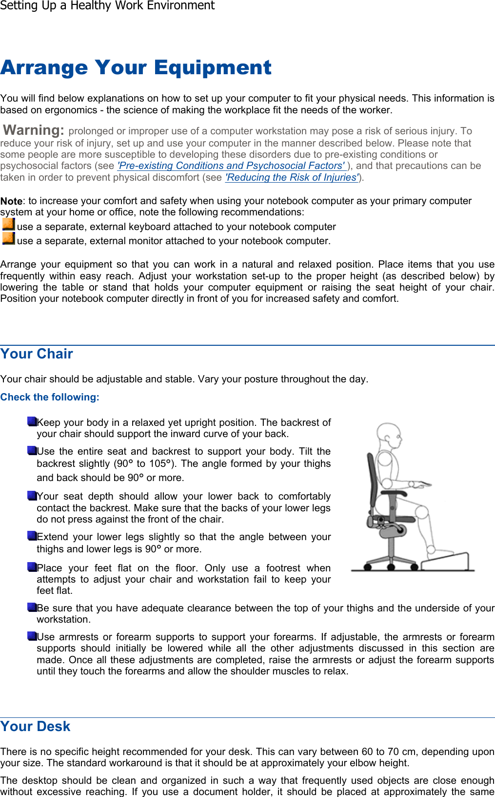 Arrange Your Equipment You will find below explanations on how to set up your computer to fit your physical needs. This information isbased on ergonomics - the science of making the workplace fit the needs of the worker. Warning: prolonged or improper use of a computer workstation may pose a risk of serious injury. To reduce your risk of injury, set up and use your computer in the manner described below. Please note that some people are more susceptible to developing these disorders due to pre-existing conditions or psychosocial factors (see &apos;Pre-existing Conditions and Psychosocial Factors&apos; ), and that precautions can be taken in order to prevent physical discomfort (see &apos;Reducing the Risk of Injuries&apos;). Note: to increase your comfort and safety when using your notebook computer as your primary computer system at your home or office, note the following recommendations: use a separate, external keyboard attached to your notebook computer use a separate, external monitor attached to your notebook computer. Arrange your equipment so that you can work in a natural and relaxed position. Place items that you usefrequently within easy reach. Adjust your workstation set-up to the proper height (as described below) by lowering the table or stand that holds your computer equipment or raising the seat height of your chair.Position your notebook computer directly in front of you for increased safety and comfort. Your Chair Your chair should be adjustable and stable. Vary your posture throughout the day. Check the following: Keep your body in a relaxed yet upright position. The backrest of your chair should support the inward curve of your back. Use the entire seat and backrest to support your body. Tilt the backrest slightly (90° to 105°). The angle formed by your thighs and back should be 90° or more. Your seat depth should allow your lower back to comfortably contact the backrest. Make sure that the backs of your lower legs do not press against the front of the chair. Extend your lower legs slightly so that the angle between your thighs and lower legs is 90° or more. Place your feet flat on the floor. Only use a footrest when attempts to adjust your chair and workstation fail to keep your feet flat. Be sure that you have adequate clearance between the top of your thighs and the underside of yourworkstation. Use armrests or forearm supports to support your forearms. If adjustable, the armrests or forearmsupports should initially be lowered while all the other adjustments discussed in this section aremade. Once all these adjustments are completed, raise the armrests or adjust the forearm supportsuntil they touch the forearms and allow the shoulder muscles to relax. Your Desk There is no specific height recommended for your desk. This can vary between 60 to 70 cm, depending uponyour size. The standard workaround is that it should be at approximately your elbow height. The desktop should be clean and organized in such a way that frequently used objects are close enoughwithout excessive reaching. If you use a document holder, it should be placed at approximately the sameSetting Up a Healthy Work Environment