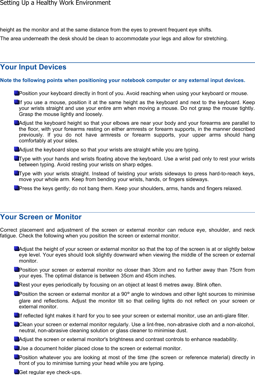 height as the monitor and at the same distance from the eyes to prevent frequent eye shifts. The area underneath the desk should be clean to accommodate your legs and allow for stretching. Your Input Devices Note the following points when positioning your notebook computer or any external input devices. Position your keyboard directly in front of you. Avoid reaching when using your keyboard or mouse. If you use a mouse, position it at the same height as the keyboard and next to the keyboard. Keepyour wrists straight and use your entire arm when moving a mouse. Do not grasp the mouse tightly.Grasp the mouse lightly and loosely. Adjust the keyboard height so that your elbows are near your body and your forearms are parallel tothe floor, with your forearms resting on either armrests or forearm supports, in the manner describedpreviously. If you do not have armrests or forearm supports, your upper arms should hangcomfortably at your sides. Adjust the keyboard slope so that your wrists are straight while you are typing. Type with your hands and wrists floating above the keyboard. Use a wrist pad only to rest your wristsbetween typing. Avoid resting your wrists on sharp edges. Type with your wrists straight. Instead of twisting your wrists sideways to press hard-to-reach keys, move your whole arm. Keep from bending your wrists, hands, or fingers sideways. Press the keys gently; do not bang them. Keep your shoulders, arms, hands and fingers relaxed. Your Screen or Monitor Correct placement and adjustment of the screen or external monitor can reduce eye, shoulder, and neckfatigue. Check the following when you position the screen or external monitor. Adjust the height of your screen or external monitor so that the top of the screen is at or slightly beloweye level. Your eyes should look slightly downward when viewing the middle of the screen or externalmonitor. Position your screen or external monitor no closer than 30cm and no further away than 75cm fromyour eyes. The optimal distance is between 35cm and 45cm inches. Rest your eyes periodically by focusing on an object at least 6 metres away. Blink often. Position the screen or external monitor at a 90° angle to windows and other light sources to minimise glare and reflections. Adjust the monitor tilt so that ceiling lights do not reflect on your screen orexternal monitor. If reflected light makes it hard for you to see your screen or external monitor, use an anti-glare filter. Clean your screen or external monitor regularly. Use a lint-free, non-abrasive cloth and a non-alcohol, neutral, non-abrasive cleaning solution or glass cleaner to minimise dust. Adjust the screen or external monitor&apos;s brightness and contrast controls to enhance readability. Use a document holder placed close to the screen or external monitor. Position whatever you are looking at most of the time (the screen or reference material) directly infront of you to minimise turning your head while you are typing. Get regular eye check-ups. Setting Up a Healthy Work Environment