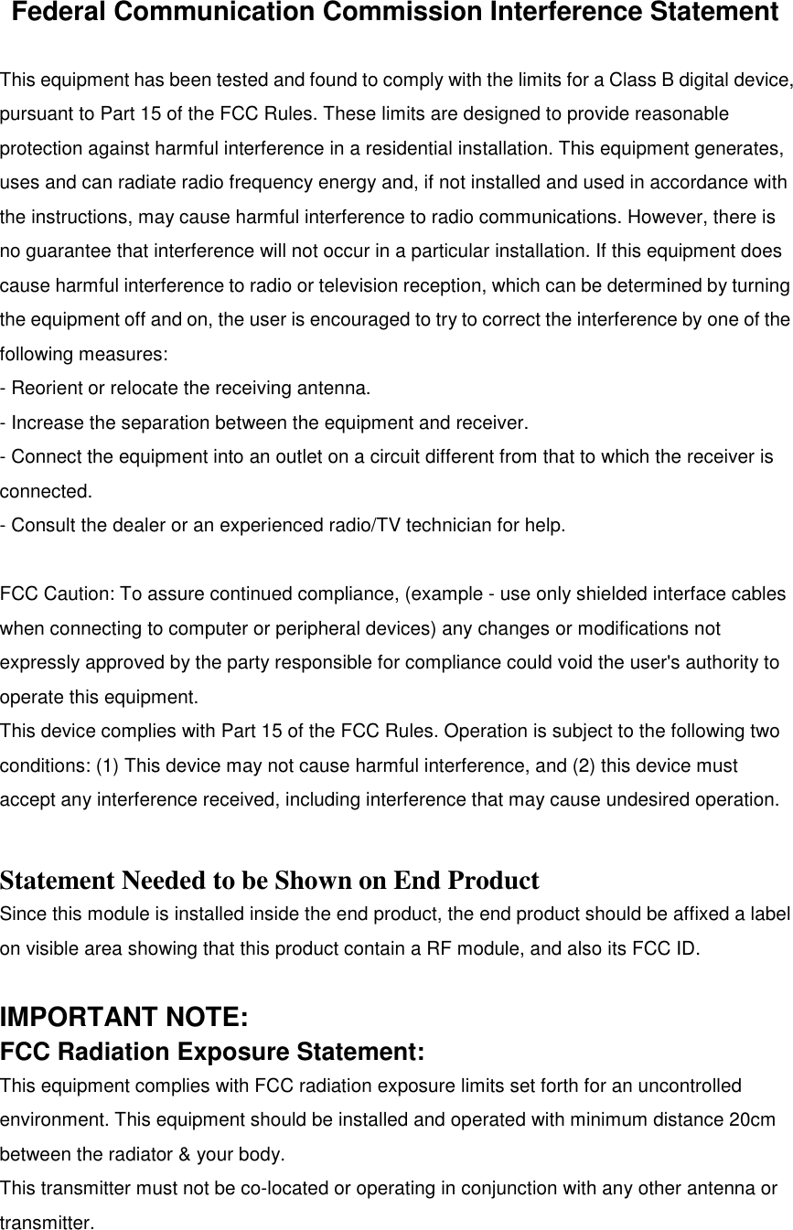 Federal Communication Commission Interference StatementThis equipment has been tested and found to comply with the limits for a Class B digital device,pursuant to Part 15 of the FCC Rules. These limits are designed to provide reasonableprotection against harmful interference in a residential installation. This equipment generates,uses and can radiate radio frequency energy and, if not installed and used in accordance withthe instructions, may cause harmful interference to radio communications. However, there isno guarantee that interference will not occur in a particular installation. If this equipment doescause harmful interference to radio or television reception, which can be determined by turningthe equipment off and on, the user is encouraged to try to correct the interference by one of thefollowing measures:- Reorient or relocate the receiving antenna.- Increase the separation between the equipment and receiver.- Connect the equipment into an outlet on a circuit different from that to which the receiver isconnected.- Consult the dealer or an experienced radio/TV technician for help.FCC Caution: To assure continued compliance, (example - use only shielded interface cableswhen connecting to computer or peripheral devices) any changes or modifications notexpressly approved by the party responsible for compliance could void the user&apos;s authority tooperate this equipment.This device complies with Part 15 of the FCC Rules. Operation is subject to the following twoconditions: (1) This device may not cause harmful interference, and (2) this device mustaccept any interference received, including interference that may cause undesired operation.Statement Needed to be Shown on End ProductSince this module is installed inside the end product, the end product should be affixed a labelon visible area showing that this product contain a RF module, and also its FCC ID.IMPORTANT NOTE:FCC Radiation Exposure Statement:This equipment complies with FCC radiation exposure limits set forth for an uncontrolledenvironment. This equipment should be installed and operated with minimum distance 20cmbetween the radiator &amp; your body.This transmitter must not be co-located or operating in conjunction with any other antenna ortransmitter.