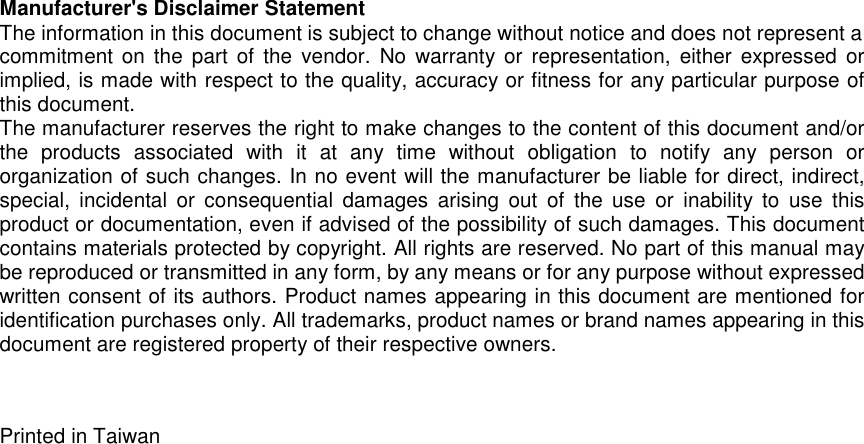Manufacturer&apos;s Disclaimer StatementThe information in this document is subject to change without notice and does not represent acommitment on the part of the vendor. No warranty or representation, either expressed orimplied, is made with respect to the quality, accuracy or fitness for any particular purpose ofthis document.The manufacturer reserves the right to make changes to the content of this document and/orthe products associated with it at any time without obligation to notify any person ororganization of such changes. In no event will the manufacturer be liable for direct, indirect,special, incidental or consequential damages arising out of the use or inability to use thisproduct or documentation, even if advised of the possibility of such damages. This documentcontains materials protected by copyright. All rights are reserved. No part of this manual maybe reproduced or transmitted in any form, by any means or for any purpose without expressedwritten consent of its authors. Product names appearing in this document are mentioned foridentification purchases only. All trademarks, product names or brand names appearing in thisdocument are registered property of their respective owners.Printed in Taiwan
