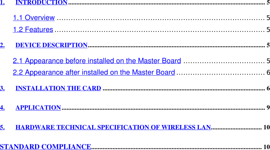 1. INTRODUCTION........................................................................................................................ 51.1 Overview.........................................................................................51.2 Features..........................................................................................52. DEVICE DESCRIPTION............................................................................................................ 52.1 Appearance before installed on the Master Board...................................52.2 Appearance after installed on the Master Board......................................63. INSTALLATION THE CARD ................................................................................................... 64. APPLICATION............................................................................................................................ 95. HARDWARE TECHNICAL SPECIFICATION OF WIRELESS LAN............................... 10STANDARD COMPLIANCE........................................................................................................ 10