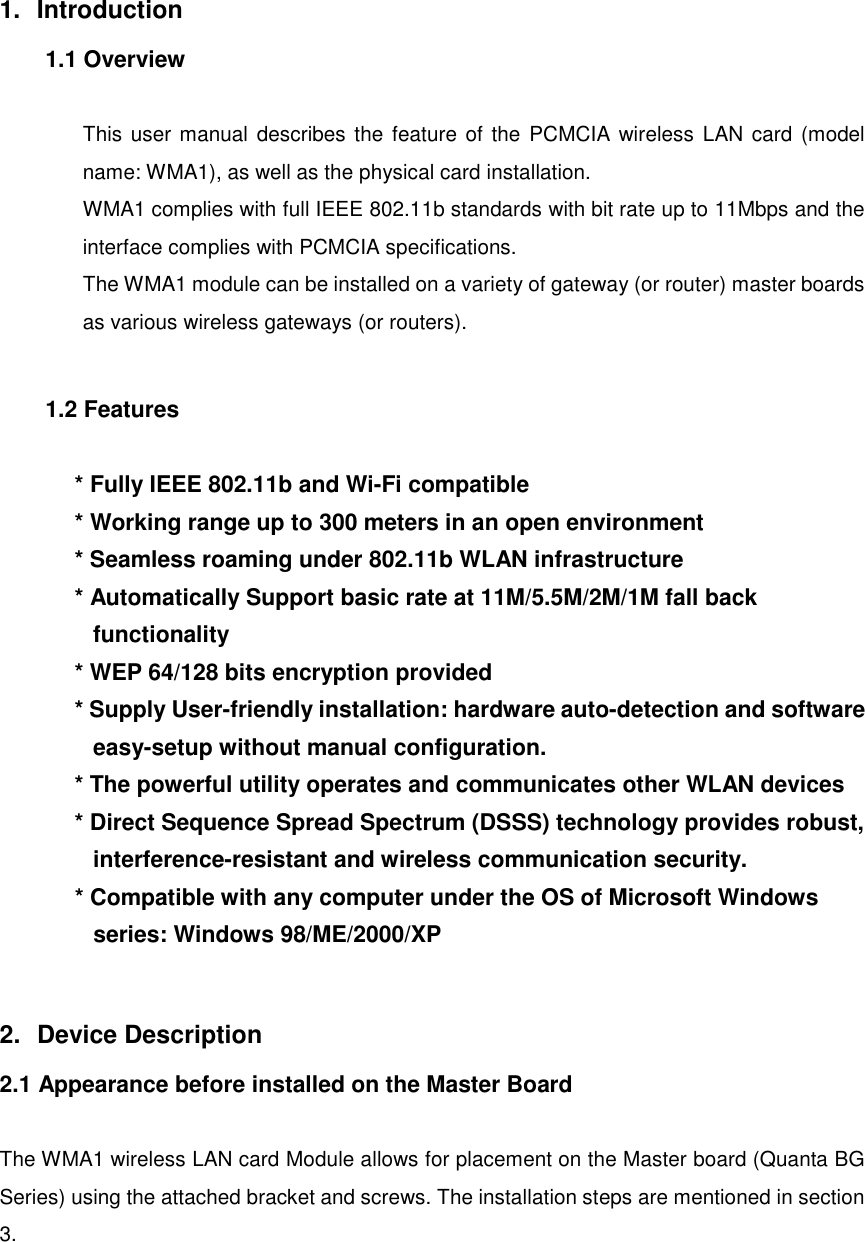 1. Introduction1.1 OverviewThis user manual describes the feature of the PCMCIA wireless LAN card (modelname: WMA1), as well as the physical card installation.WMA1 complies with full IEEE 802.11b standards with bit rate up to 11Mbps and theinterface complies with PCMCIA specifications.The WMA1 module can be installed on a variety of gateway (or router) master boardsas various wireless gateways (or routers).1.2 Features* Fully IEEE 802.11b and Wi-Fi compatible* Working range up to 300 meters in an open environment* Seamless roaming under 802.11b WLAN infrastructure* Automatically Support basic rate at 11M/5.5M/2M/1M fall backfunctionality* WEP 64/128 bits encryption provided* Supply User-friendly installation: hardware auto-detection and softwareeasy-setup without manual configuration.* The powerful utility operates and communicates other WLAN devices* Direct Sequence Spread Spectrum (DSSS) technology provides robust,interference-resistant and wireless communication security.* Compatible with any computer under the OS of Microsoft Windowsseries: Windows 98/ME/2000/XP2. Device Description2.1 Appearance before installed on the Master BoardThe WMA1 wireless LAN card Module allows for placement on the Master board (Quanta BGSeries) using the attached bracket and screws. The installation steps are mentioned in section3.