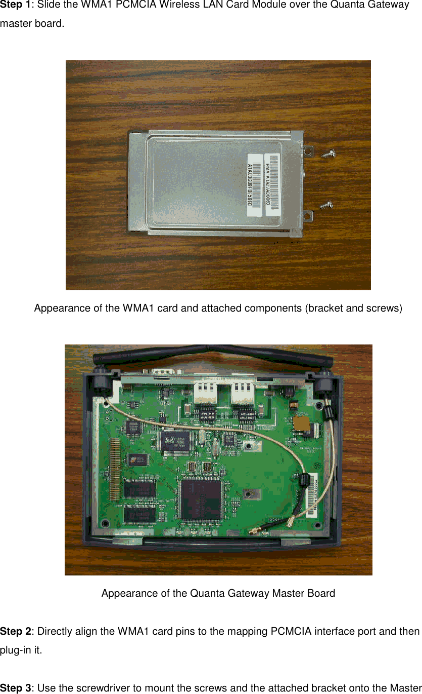 Step 1: Slide the WMA1 PCMCIA Wireless LAN Card Module over the Quanta Gatewaymaster board.Appearance of the WMA1 card and attached components (bracket and screws)Appearance of the Quanta Gateway Master BoardStep 2: Directly align the WMA1 card pins to the mapping PCMCIA interface port and thenplug-in it.Step 3: Use the screwdriver to mount the screws and the attached bracket onto the Master