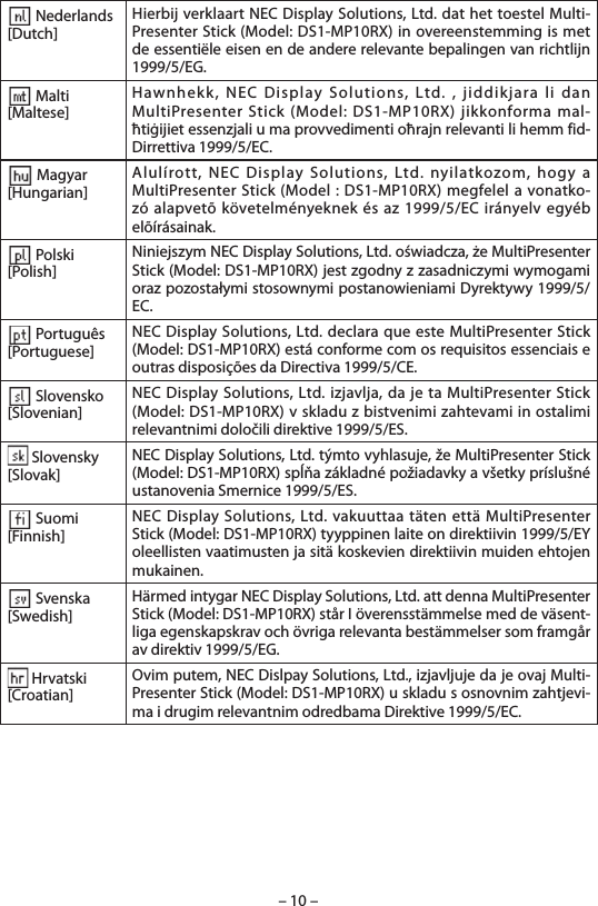 – 10 – Nederlands[Dutch]Hierbij verklaart NEC Display Solutions, Ltd. dat het toestel Multi-Presenter Stick (Model: DS1-MP10RX) in overeenstemming is met de essentiële eisen en de andere relevante bepalingen van richtlijn 1999/5/EG. Malti[Maltese]Hawnhekk, NEC Display Solutions, Ltd. , jiddikjara li dan MultiPresenter Stick (Model: DS1-MP10RX) jikkonforma mal-ħtiġijiet essenzjali u ma provvedimenti oħrajn relevanti li hemm fid-Dirrettiva 1999/5/EC. Magyar[Hungarian]Alulírott, NEC Display Solutions, Ltd. nyilatkozom, hogy a MultiPresenter Stick (Model : DS1-MP10RX) megfelel a vonatko-zó alapvetõ követelményeknek és az 1999/5/EC irányelv egyéb elõírásainak. Polski[Polish]Niniejszym NEC Display Solutions, Ltd. oświadcza, że MultiPresenter Stick (Model: DS1-MP10RX) jest zgodny z zasadniczymi wymogami oraz pozostałymi stosownymi postanowieniami Dyrektywy 1999/5/EC. Português[Portuguese]NEC Display Solutions, Ltd. declara que este MultiPresenter Stick (Model: DS1-MP10RX) está conforme com os requisitos essenciais e outras disposições da Directiva 1999/5/CE. Slovensko[Slovenian]NEC Display Solutions, Ltd. izjavlja, da je ta MultiPresenter Stick (Model: DS1-MP10RX) v skladu z bistvenimi zahtevami in ostalimi relevantnimi določili direktive 1999/5/ES. Slovensky[Slovak]NEC Display Solutions, Ltd. týmto vyhlasuje, že MultiPresenter Stick (Model: DS1-MP10RX) spĺňa základné požiadavky a všetky príslušné ustanovenia Smernice 1999/5/ES. Suomi[Finnish]NEC Display Solutions, Ltd. vakuuttaa täten että MultiPresenter Stick (Model: DS1-MP10RX) tyyppinen laite on direktiivin 1999/5/EY oleellisten vaatimusten ja sitä koskevien direktiivin muiden ehtojen mukainen. Svenska[Swedish]Härmed intygar NEC Display Solutions, Ltd. att denna MultiPresenter Stick (Model: DS1-MP10RX) står I överensstämmelse med de väsent-liga egenskapskrav och övriga relevanta bestämmelser som framgår av direktiv 1999/5/EG. Hrvatski[Croatian]Ovim putem, NEC Dislpay Solutions, Ltd., izjavljuje da je ovaj Multi-Presenter Stick (Model: DS1-MP10RX) u skladu s osnovnim zahtjevi-ma i drugim relevantnim odredbama Direktive 1999/5/EC.