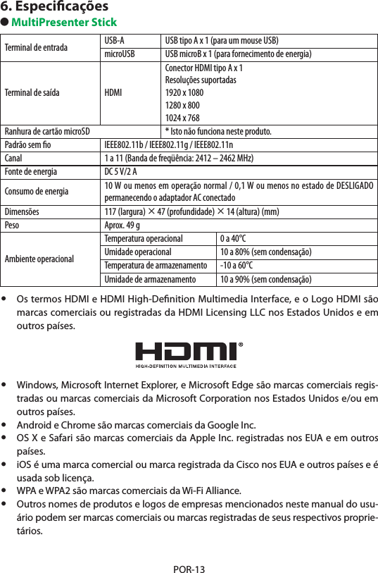 POR-136. Especiﬁcações● MultiPresenter StickTerminal de entrada USB-A USB tipo A x 1 (para um mouse USB)microUSB USB microB x 1 (para fornecimento de energia)Terminal de saída HDMIConector HDMI tipo A x 1Resoluções suportadas1920 x 10801280 x 8001024 x 768Ranhura de cartão microSD * Isto não funciona neste produto.Padrão sem ﬁo IEEE802.11b / IEEE802.11g / IEEE802.11nCanal 1 a 11 (Banda de freqüência: 2412 – 2462 MHz)Fonte de energia DC 5 V/2 AConsumo de energia 10 W ou menos em operação normal / 0,1 W ou menos no estado de DESLIGADO permanecendo o adaptador AC conectadoDimensões 117 (largura) × 47 (profundidade) × 14 (altura) (mm)Peso Aprox. 49 gAmbiente operacionalTemperatura operacional 0 a 40°CUmidade operacional 10 a 80% (sem condensação)Temperatura de armazenamento -10 a 60°CUmidade de armazenamento 10 a 90% (sem condensação)•  Os termos HDMI e HDMI High-Deﬁnition Multimedia Interface, e o Logo HDMI são marcas comerciais ou registradas da HDMI Licensing LLC nos Estados Unidos e em outros países.•  Windows, Microsoft Internet Explorer, e Microsoft Edge são marcas comerciais regis-tradas ou marcas comerciais da Microsoft Corporation nos Estados Unidos e/ou em outros países.•  Android e Chrome são marcas comerciais da Google Inc.•  OS X e Safari são marcas comerciais da Apple Inc. registradas nos EUA e em outros países.•  iOS é uma marca comercial ou marca registrada da Cisco nos EUA e outros países e é usada sob licença.•  WPA e WPA2 são marcas comerciais da Wi-Fi Alliance.•  Outros nomes de produtos e logos de empresas mencionados neste manual do usu-ário podem ser marcas comerciais ou marcas registradas de seus respectivos proprie-tários.