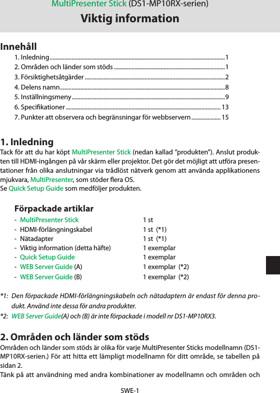 SWE-11. InledningTack för att du har köpt MultiPresenter Stick (nedan kallad ”produkten”). Anslut produk-ten till HDMI-ingången på vår skärm eller projektor. Det gör det möjligt att utföra presen-tationer från olika anslutningar via trådlöst nätverk genom att använda applikationens mjukvara, MultiPresenter, som stöder ﬂera OS.Se Quick Setup Guide som medföljer produkten.Förpackade artiklar-  MultiPresenter Stick   1 st-  HDMI-förlängningskabel  1 st  (*1)-  Nätadapter  1 st  (*1)-  Viktig information (detta häfte)   1 exemplar-  Quick Setup Guide  1 exemplar-  WEB Server Guide (A)  1 exemplar  (*2)-  WEB Server Guide (B)  1 exemplar  (*2)*1:  Den förpackade HDMI-förlängningskabeln och nätadaptern är endast för denna pro-dukt. Använd inte dessa för andra produkter.*2:  WEB Server Guide(A) och (B) är inte förpackade i modell nr DS1-MP10RX3.2. Områden och länder som stödsOmråden och länder som stöds är olika för varje MultiPresenter Sticks modellnamn (DS1-MP10RX-serien.) För att hitta ett lämpligt modellnamn för ditt område, se tabellen på sidan 2.Tänk på att användning med andra kombinationer av modellnamn och områden och MultiPresenter Stick (DS1-MP10RX-serien)Viktig informationInnehåll1. Inledning ........................................................................................................................ 12. Områden och länder som stöds ............................................................................13. Försiktighetsåtgärder ................................................................................................24. Delens namn ................................................................................................................. 85. Inställningsmeny .........................................................................................................96. Speciﬁkationer .......................................................................................................... 137. Punkter att observera och begränsningar för webbservern .................... 15