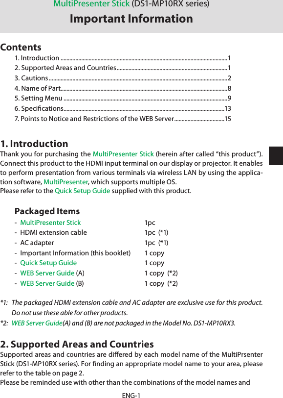 ENG-11. IntroductionThank you for purchasing the MultiPresenter Stick (herein after called “this product”). Connect this product to the HDMI input terminal on our display or projector. It enables to perform presentation from various terminals via wireless LAN by using the applica-tion software, MultiPresenter, which supports multiple OS.Please refer to the Quick Setup Guide supplied with this product.Packaged Items-  MultiPresenter Stick   1pc-  HDMI extension cable  1pc  (*1)-  AC adapter  1pc  (*1)-  Important Information (this booklet)   1 copy-  Quick Setup Guide  1 copy-  WEB Server Guide (A)  1 copy  (*2)-  WEB Server Guide (B)  1 copy  (*2)*1:  The packaged HDMI extension cable and AC adapter are exclusive use for this product. Do not use these able for other products.*2:  WEB Server Guide(A) and (B) are not packaged in the Model No. DS1-MP10RX3.2. Supported Areas and CountriesSupported areas and countries are diﬀered by each model name of the MultiPrsenter Stick (DS1-MP10RX series). For ﬁnding an appropriate model name to your area, please refer to the table on page 2.Please be reminded use with other than the combinations of the model names andMultiPresenter Stick (DS1-MP10RX series)Important InformationContents1. Introduction .................................................................................................................12. Supported Areas and Countries ........................................................................... 13. Cautions .........................................................................................................................24. Name of Part.................................................................................................................85. Setting Menu ...............................................................................................................96. Speciﬁcations .............................................................................................................137. Points to Notice and Restrictions of the WEB Server ..................................15