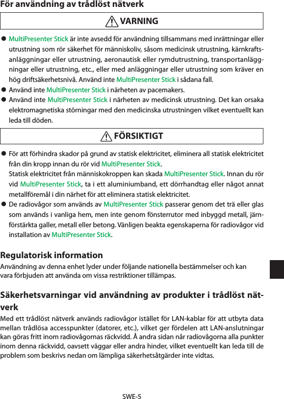 SWE-5För användning av trådlöst nätverk VARNING• MultiPresenter Stick är inte avsedd för användning tillsammans med inrättningar eller utrustning som rör säkerhet för människoliv, såsom medicinsk utrustning, kärnkrafts-anläggningar eller utrustning, aeronautisk eller rymdutrustning, transportanlägg-ningar eller utrustning, etc., eller med anläggningar eller utrustning som kräver en hög driftsäkerhetsnivå. Använd inte MultiPresenter Stick i sådana fall.• Använd inte MultiPresenter Stick i närheten av pacemakers.• Använd inte MultiPresenter Stick i närheten av medicinsk utrustning. Det kan orsaka elektromagnetiska störningar med den medicinska utrustningen vilket eventuellt kan leda till döden. FÖRSIKTIGT• För att förhindra skador på grund av statisk elektricitet, eliminera all statisk elektricitet från din kropp innan du rör vid MultiPresenter Stick.  Statisk elektricitet från människokroppen kan skada MultiPresenter Stick. Innan du rör vid MultiPresenter Stick, ta i ett aluminiumband, ett dörrhandtag eller något annat metallföremål i din närhet för att eliminera statisk elektricitet.• De radiovågor som används av MultiPresenter Stick passerar genom det trä eller glas som används i vanliga hem, men inte genom fönsterrutor med inbyggd metall, järn-förstärkta galler, metall eller betong. Vänligen beakta egenskaperna för radiovågor vid installation av MultiPresenter Stick.Regulatorisk informationAnvändning av denna enhet lyder under följande nationella bestämmelser och kanvara förbjuden att använda om vissa restriktioner tillämpas.Säkerhetsvarningar vid användning av produkter i trådlöst nät-verkMed ett trådlöst nätverk används radiovågor istället för LAN-kablar för att utbyta data mellan trådlösa accesspunkter (datorer, etc.), vilket ger fördelen att LAN-anslutningar kan göras fritt inom radiovågornas räckvidd. Å andra sidan når radiovågorna alla punkter inom denna räckvidd, oavsett väggar eller andra hinder, vilket eventuellt kan leda till de problem som beskrivs nedan om lämpliga säkerhetsåtgärder inte vidtas.