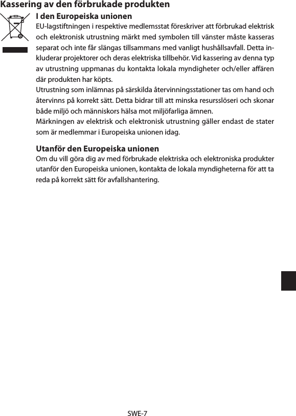 SWE-7Kassering av den förbrukade produktenI den Europeiska unionenEU-lagstiftningen i respektive medlemsstat föreskriver att förbrukad elektrisk och elektronisk utrustning märkt med symbolen till vänster måste kasseras separat och inte får slängas tillsammans med vanligt hushållsavfall. Detta in-kluderar projektorer och deras elektriska tillbehör. Vid kassering av denna typ av utrustning uppmanas du kontakta lokala myndigheter och/eller aﬀären där produkten har köpts.Utrustning som inlämnas på särskilda återvinningsstationer tas om hand och återvinns på korrekt sätt. Detta bidrar till att minska resursslöseri och skonar både miljö och människors hälsa mot miljöfarliga ämnen.Märkningen av elektrisk och elektronisk utrustning gäller endast de stater som är medlemmar i Europeiska unionen idag.Utanför den Europeiska unionenOm du vill göra dig av med förbrukade elektriska och elektroniska produkter utanför den Europeiska unionen, kontakta de lokala myndigheterna för att ta reda på korrekt sätt för avfallshantering.