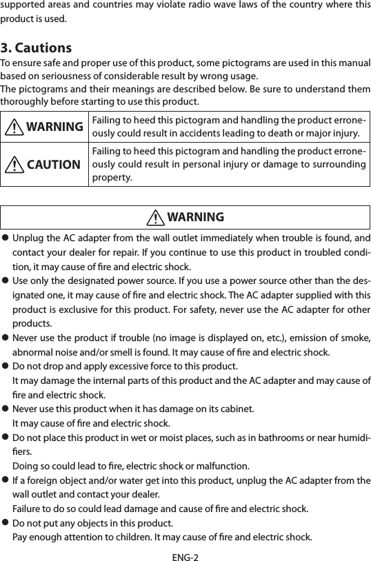 ENG-2supported areas and countries may violate radio wave laws of the country where this product is used.3. CautionsTo ensure safe and proper use of this product, some pictograms are used in this manual based on seriousness of considerable result by wrong usage.The pictograms and their meanings are described below. Be sure to understand them thoroughly before starting to use this product. WARNING Failing to heed this pictogram and handling the product errone-ously could result in accidents leading to death or major injury. CAUTIONFailing to heed this pictogram and handling the product errone-ously could result in personal injury or damage to surrounding property. WARNING• Unplug the AC adapter from the wall outlet immediately when trouble is found, and contact your dealer for repair. If you continue to use this product in troubled condi-tion, it may cause of ﬁre and electric shock.• Use only the designated power source. If you use a power source other than the des-ignated one, it may cause of ﬁre and electric shock. The AC adapter supplied with this product is exclusive for this product. For safety, never use the AC adapter for other products.• Never use the product if trouble (no image is displayed on, etc.), emission of smoke, abnormal noise and/or smell is found. It may cause of ﬁre and electric shock.• Do not drop and apply excessive force to this product.  It may damage the internal parts of this product and the AC adapter and may cause of ﬁre and electric shock.• Never use this product when it has damage on its cabinet.  It may cause of ﬁre and electric shock.• Do not place this product in wet or moist places, such as in bathrooms or near humidi-ﬁers.  Doing so could lead to ﬁre, electric shock or malfunction.• If a foreign object and/or water get into this product, unplug the AC adapter from the wall outlet and contact your dealer.  Failure to do so could lead damage and cause of ﬁre and electric shock.• Do not put any objects in this product.  Pay enough attention to children. It may cause of ﬁre and electric shock.