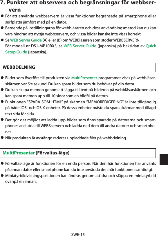 SWE-157. Punkter att observera och begränsningar för webbser-vern• För att använda webbservern är vissa funktioner begränsade på smartphone eller surfplatta jämfört med på en dator. • Beroende på inställningarna för webbläsaren och dess användningsmetod kan du kan vara hindrad att nyttja webbservern, och vissa bilder kanske inte visas korrekt.• Se WEB Server Guide (A) eller (B) om WEBBläsaren som stöder WEBBSERVERN.  För modell nr DS1-MP10RX3, se WEB Server Guide (japanska) på baksidan av Quick Setup Guide (japanska).WEBBDELNING• Bilder som överförs till produkten via MultiPresenter-programmet visas på webbläsar-skärmen var 5:e sekund. Du kan spara bilder som du behöver på din dator.• Du kan skapa memon genom att lägga till text på bilderna på webbläsarskärmen och kan spara memon upp till 10 sidor som en bildﬁl på datorn.• Funktionen ”SPARA SOM HTML” på skärmen ”MEMOREDIGERING” är inte tillgänglig på både iOS- och OS X-enheter. På dessa enheter måste du spara skärmar med tillagd text sida för sida.• Det gör det möjligt att ladda upp bilder som ﬁnns sparade på datorerna och smart-phones anslutna till WEBBservern och ladda ned dem till andra datorer och smartpho-nes.• När produkten är avstängd raderas uppladdade ﬁler på webbdelning.MultiPresenter (Förvaltas-läge)• Förvaltas-läge är funktionen för en enda person. När den här funktionen har använts på annan dator eller smartphone kan du inte använda den här funktionen samtidigt.• Miniatyrbildvisningspositionen kan ändras genom att dra och släppa en miniatyrbild ovanpå en annan.