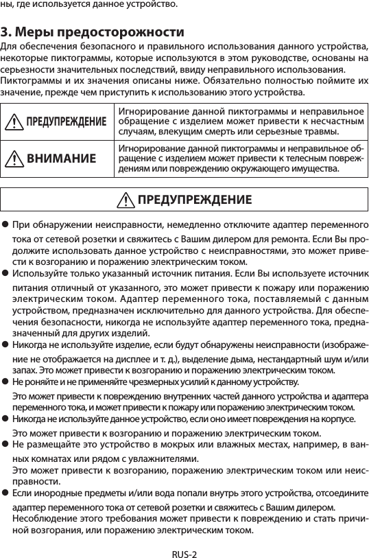 RUS-2ны, где используется данное устройство.3. Меры предосторожностиДля обеспечения безопасного и правильного использования данного устройства, некоторые пиктограммы, которые используются в этом руководстве, основаны на серьезности значительных последствий, ввиду неправильного использования.Пиктограммы и их значения описаны ниже. Обязательно полностью поймите их значение, прежде чем приступить к использованию этого устройства. ПРЕДУПРЕЖДЕНИЕИгнорирование данной пиктограммы и неправильное обращение с изделием может привести к несчастным случаям, влекущим смерть или серьезные травмы. ВНИМАНИЕ Игнорирование данной пиктограммы и неправильное об-ращение с изделием может привести к телесным повреж-дениям или повреждению окружающего имущества. ПРЕДУПРЕЖДЕНИЕ• При обнаружении неисправности, немедленно отключите адаптер переменного тока от сетевой розетки и свяжитесь с Вашим дилером для ремонта. Если Вы про-должите использовать данное устройство с неисправностями, это может приве-сти к возгоранию и поражению электрическим током.• Используйте только указанный источник питания. Если Вы используете источник питания отличный от указанного, это может привести к пожару или поражению электрическим током. Адаптер переменного тока, поставляемый с данным устройством, предназначен исключительно для данного устройства. Для обеспе-чения безопасности, никогда не используйте адаптер переменного тока, предна-значенный для других изделий.• Никогда не используйте изделие, если будут обнаружены неисправности (изображе-ние не отображается на дисплее и т. д.), выделение дыма, нестандартный шум и/или запах. Это может привести к возгоранию и поражению электрическим током.• Не роняйте и не применяйте чрезмерных усилий к данному устройству.  Это может привести к повреждению внутренних частей данного устройства и адаптера переменного тока, и может привести к пожару или поражению электрическим током.• Никогда не используйте данное устройство, если оно имеет повреждения на корпусе.  Это может привести к возгоранию и поражению электрическим током.• Не размещайте это устройство в мокрых или влажных местах, например, в ван-ных комнатах или рядом с увлажнителями.  Это может привести к возгоранию, поражению электрическим током или неис-правности.• Если инородные предметы и/или вода попали внутрь этого устройства, отсоедините адаптер переменного тока от сетевой розетки и свяжитесь с Вашим дилером.  Несоблюдение этого требования может привести к повреждению и стать причи-ной возгорания, или поражению электрическим током.