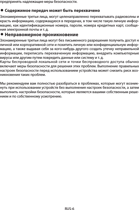 RUS-6предпринять надлежащие меры безопасности.• Содержимое передач может быть перехваченоЗлонамеренные третьи лица, могут целенаправленно перехватывать радиоволны и красть информацию, содержащуюся в передачах, в том числе такую личную инфор-мацию, как идентификационные номера, пароли, номера кредитных карт, сообще-ния электронной почты и т. д.• Неправомерное проникновениеЗлонамеренные третьи лица могут без письменного разрешения получить доступ к личной или корпоративной сети и похитить личную или конфиденциальную инфор-мацию, а также выдавая себя за кого-нибудь другого создать утечку неправильной информации, переписать перехваченную информацию, внедрить компьютерные вирусы или другим путем повредить данные или систему и т. д.Карты беспроводной локальной сети и точки беспроводного доступа обычно включают меры безопасности для решения этих проблем. Выполнение правильных настроек безопасности перед использованием устройства может снизить риск воз-никновения таких проблем.Мы рекомендуем вам полностью разобраться в проблемах, которые могут возник-нуть при использовании устройств без выполнения настроек безопасности, а затем выполнить настройки безопасности, которые являются вашими собственным реше-нием и по собственному усмотрению.