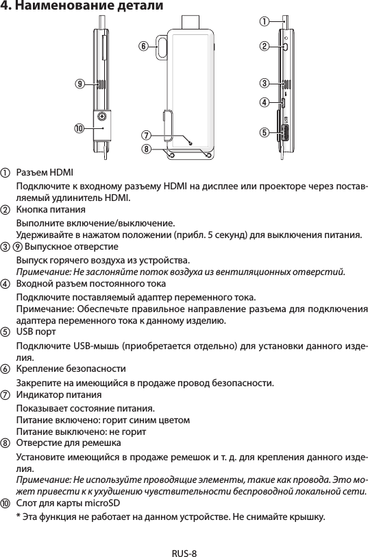 RUS-84. Наименование детали①⑥⑧②③④⑨⑤⑦⑩①  Разъем HDMI  Подключите к входному разъему HDMI на дисплее или проекторе через постав-ляемый удлинитель HDMI.②  Кнопка питания  Выполните включение/выключение.  Удерживайте в нажатом положении (прибл. 5 секунд) для выключения питания. ③ ⑨ Выпускное отверстие  Выпуск горячего воздуха из устройства.  Примечание: Не заслоняйте поток воздуха из вентиляционных отверстий.④  Входной разъем постоянного тока  Подключите поставляемый адаптер переменного тока.  Примечание: Обеспечьте правильное направление разъема для подключения адаптера переменного тока к данному изделию.⑤  USB порт  Подключите USB-мышь (приобретается отдельно) для установки данного изде-лия.⑥  Крепление безопасности  Закрепите на имеющийся в продаже провод безопасности.⑦  Индикатор питания  Показывает состояние питания.  Питание включено: горит синим цветом  Питание выключено: не горит⑧  Отверстие для ремешка  Установите имеющийся в продаже ремешок и т. д. для крепления данного изде-лия.  Примечание: Не используйте проводящие элементы, такие как провода. Это мо-жет привести к к ухудшению чувствительности беспроводной локальной сети.⑩  Слот для карты microSD  * Эта функция не работает на данном устройстве. Не снимайте крышку.