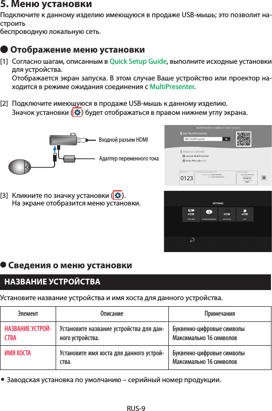 RUS-95. Меню установкиПодключите к данному изделию имеющуюся в продаже USB-мышь; это позволит на-строитьбеспроводную локальную сеть.● Отображение меню установки[1]  Согласно шагам, описанным в Quick Setup Guide, выполните исходные установки для устройства.  Отображается экран запуска. В этом случае Ваше устройство или проектор на-ходится в режиме ожидания соединения с MultiPresenter.[2]  Подключите имеющуюся в продаже USB-мышь к данному изделию.  Значок установки ( ) будет отображаться в правом нижнем углу экрана.Адаптер переменного токаВходной разъем HDMI[3]  Кликните по значку установки ( ).  На экране отобразится меню установки.● Сведения о меню установкиНАЗВАНИЕ УСТРОЙСТВАУстановите название устройства и имя хоста для данного устройства.Элемент Описание ПримечанияНАЗВАНИЕ УСТРОЙ-СТВАУстановите название устройства для дан-ного устройства.Буквенно-цифровые символыМаксимально 16 символовИМЯ ХОСТА Установите имя хоста для данного устрой-ства.Буквенно-цифровые символыМаксимально 16 символов• Заводская установка по умолчанию – серийный номер продукции.