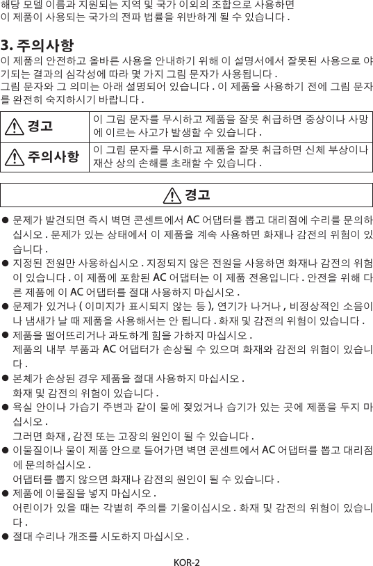 KOR-2해당 모델 이름과 지원되는 지역 및 국가 이외의 조합으로 사용하면이 제품이 사용되는 국가의 전파 법률을 위반하게 될 수 있습니다 .3. 주의사항이 제품의 안전하고 올바른 사용을 안내하기 위해 이 설명서에서 잘못된 사용으로 야기되는 결과의 심각성에 따라 몇 가지 그림 문자가 사용됩니다 .그림 문자와 그 의미는 아래 설명되어 있습니다 . 이 제품을 사용하기 전에 그림 문자를 완전히 숙지하시기 바랍니다 . 경고 이 그림 문자를 무시하고 제품을 잘못 취급하면 중상이나 사망에 이르는 사고가 발생할 수 있습니다 . 주의사항 이 그림 문자를 무시하고 제품을 잘못 취급하면 신체 부상이나 재산 상의 손해를 초래할 수 있습니다 . 경고• 문제가 발견되면 즉시 벽면 콘센트에서 AC 어댑터를 뽑고 대리점에 수리를 문의하십시오 . 문제가 있는 상태에서 이 제품을 계속 사용하면 화재나 감전의 위험이 있습니다 .• 지정된 전원만 사용하십시오 . 지정되지 않은 전원을 사용하면 화재나 감전의 위험이 있습니다 . 이 제품에 포함된 AC 어댑터는 이 제품 전용입니다 . 안전을 위해 다른 제품에 이 AC 어댑터를 절대 사용하지 마십시오 .• 문제가 있거나 (이미지가 표시되지 않는 등), 연기가 나거나 , 비정상적인 소음이나 냄새가 날 때 제품을 사용해서는 안 됩니다 . 화재 및 감전의 위험이 있습니다 .• 제품을 떨어뜨리거나 과도하게 힘을 가하지 마십시오 . 제품의 내부 부품과 AC 어댑터가 손상될 수 있으며 화재와 감전의 위험이 있습니다.• 본체가 손상된 경우 제품을 절대 사용하지 마십시오 . 화재 및 감전의 위험이 있습니다 .• 욕실 안이나 가습기 주변과 같이 물에 젖었거나 습기가 있는 곳에 제품을 두지 마십시오 . 그러면 화재 , 감전 또는 고장의 원인이 될 수 있습니다 .• 이물질이나 물이 제품 안으로 들어가면 벽면 콘센트에서 AC 어댑터를 뽑고 대리점에 문의하십시오 . 어댑터를 뽑지 않으면 화재나 감전의 원인이 될 수 있습니다 .• 제품에 이물질을 넣지 마십시오 . 어린이가 있을 때는 각별히 주의를 기울이십시오 . 화재 및 감전의 위험이 있습니다.• 절대 수리나 개조를 시도하지 마십시오 .