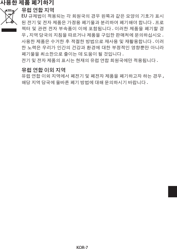 KOR-7사용한 제품 폐기하기유럽 연합 지역EU 규제법이 적용되는 각 회원국의 경우 왼쪽과 같은 모양의 기호가 표시된 전기 및 전자 제품은 가정용 폐기물과 분리하여 폐기해야 합니다 . 프로젝터 및 관련 전자 부속품이 이에 포함됩니다 . 이러한 제품을 폐기할 경우, 지역 당국의 지침을 따르거나 제품을 구입한 판매처에 문의하십시오 .사용한 제품은 수거한 후 적절한 방법으로 재사용 및 재활용합니다 . 이러한 노력은 우리가 인간의 건강과 환경에 대한 부정적인 영향뿐만 아니라 폐기물을 최소한으로 줄이는 데 도움이 될 것입니다 .전기 및 전자 제품의 표시는 현재의 유럽 연합 회원국에만 적용됩니다 .유럽 연합 이외 지역유럽 연합 이외 지역에서 폐전기 및 폐전자 제품을 폐기하고자 하는 경우 , 해당 지역 당국에 올바른 폐기 방법에 대해 문의하시기 바랍니다 .