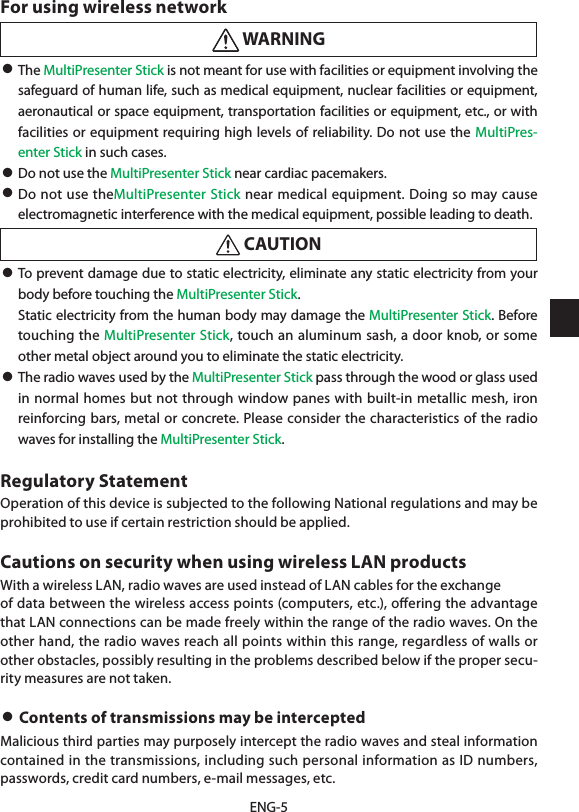 ENG-5For using wireless network WARNING• The MultiPresenter Stick is not meant for use with facilities or equipment involving the safeguard of human life, such as medical equipment, nuclear facilities or equipment, aeronautical or space equipment, transportation facilities or equipment, etc., or with facilities or equipment requiring high levels of reliability. Do not use the MultiPres-enter Stick in such cases.• Do not use the MultiPresenter Stick near cardiac pacemakers.• Do not use theMultiPresenter Stick near medical equipment. Doing so may cause electromagnetic interference with the medical equipment, possible leading to death. CAUTION• To prevent damage due to static electricity, eliminate any static electricity from your body before touching the MultiPresenter Stick.  Static electricity from the human body may damage the MultiPresenter Stick. Before touching the MultiPresenter Stick, touch an aluminum sash, a door knob, or some other metal object around you to eliminate the static electricity.• The radio waves used by the MultiPresenter Stick pass through the wood or glass used in normal homes but not through window panes with built-in metallic mesh, iron reinforcing bars, metal or concrete. Please consider the characteristics of the radio waves for installing the MultiPresenter Stick.Regulatory StatementOperation of this device is subjected to the following National regulations and may be prohibited to use if certain restriction should be applied.Cautions on security when using wireless LAN productsWith a wireless LAN, radio waves are used instead of LAN cables for the exchangeof data between the wireless access points (computers, etc.), oﬀering the advantage that LAN connections can be made freely within the range of the radio waves. On the other hand, the radio waves reach all points within this range, regardless of walls or other obstacles, possibly resulting in the problems described below if the proper secu-rity measures are not taken.• Contents of transmissions may be interceptedMalicious third parties may purposely intercept the radio waves and steal information contained in the transmissions, including such personal information as ID numbers, passwords, credit card numbers, e-mail messages, etc.