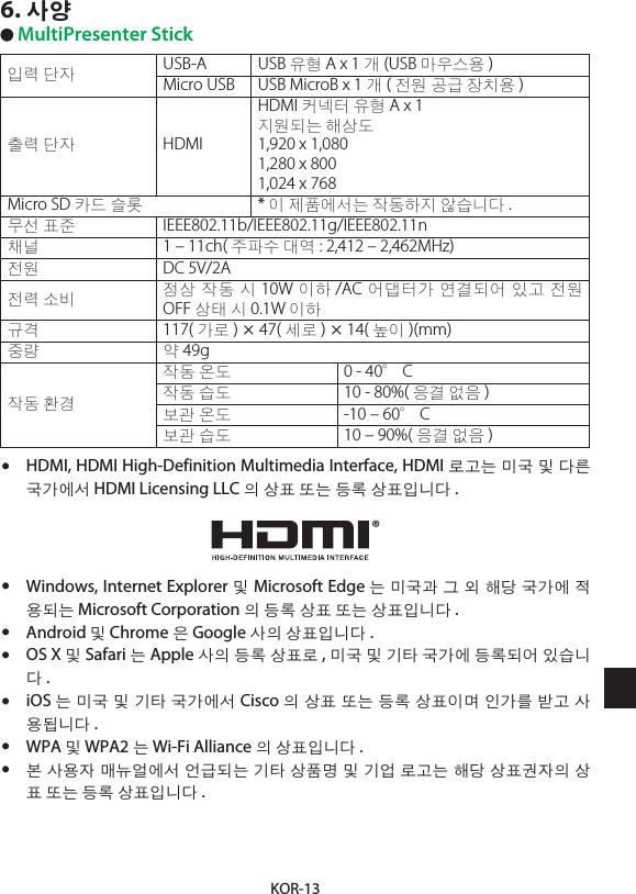 KOR-136. 사양● MultiPresenter Stick입력 단자 USB-A USB 유형 A x 1 개(USB 마우스용 )Micro USB USB MicroB x 1 개(전원 공급 장치용 )출력 단자 HDMIHDMI 커넥터 유형 A x 1지원되는 해상도1,920 x 1,0801,280 x 8001,024 x 768Micro SD 카드 슬롯 * 이 제품에서는 작동하지 않습니다 .무선 표준 IEEE802.11b/IEEE802.11g/IEEE802.11n채널 1 – 11ch( 주파수 대역 : 2,412 – 2,462MHz)전원 DC 5V/2A전력 소비 정상 작동 시 10W 이하 /AC 어댑터가 연결되어 있고 전원 OFF 상태 시 0.1W 이하규격 117( 가로 ) × 47( 세로 ) × 14( 높이 )(mm)중량 약 49g작동 환경작동 온도 0 - 40°C작동 습도 10 - 80%( 응결 없음 )보관 온도 -10 – 60°C보관 습도 10 – 90%( 응결 없음 )•  HDMI, HDMI High-Definition Multimedia Interface, HDMI 로고는 미국 및 다른 국가에서 HDMI Licensing LLC 의 상표 또는 등록 상표입니다 .•  Windows, Internet Explorer 및 Microsoft Edge 는 미국과 그 외 해당 국가에 적용되는 Microsoft Corporation 의 등록 상표 또는 상표입니다 .•  Android 및 Chrome 은 Google 사의 상표입니다 .•  OS X 및 Safari 는 Apple 사의 등록 상표로 , 미국 및 기타 국가에 등록되어 있습니다.•  iOS 는 미국 및 기타 국가에서 Cisco 의 상표 또는 등록 상표이며 인가를 받고 사용됩니다 .•  WPA 및 WPA2 는 Wi-Fi Alliance 의 상표입니다 .•  본 사용자 매뉴얼에서 언급되는 기타 상품명 및 기업 로고는 해당 상표권자의 상표 또는 등록 상표입니다 .