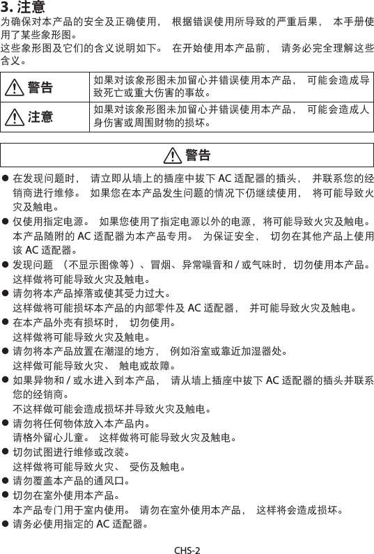 CHS-23. 注意为确保对本产品的安全及正确使用， 根据错误使用所导致的严重后果， 本手册使用了某些象形图。这些象形图及它们的含义说明如下。 在开始使用本产品前， 请务必完全理解这些含义。 警告 如果对该象形图未加留心并错误使用本产品， 可能会造成导致死亡或重大伤害的事故。 注意 如果对该象形图未加留心并错误使用本产品， 可能会造成人身伤害或周围财物的损坏。 警告• 在发现问题时， 请立即从墙上的插座中拔下 AC 适配器的插头， 并联系您的经销商进行维修。 如果您在本产品发生问题的情况下仍继续使用， 将可能导致火灾及触电。• 仅使用指定电源。 如果您使用了指定电源以外的电源， 将可能导致火灾及触电。本产品随附的 AC 适配器为本产品专用。 为保证安全， 切勿在其他产品上使用该AC 适配器。• 发现问题 （不显示图像等）、冒烟、异常噪音和 /或气味时，切勿使用本产品。这样做将可能导致火灾及触电。• 请勿将本产品掉落或使其受力过大。 这样做将可能损坏本产品的内部零件及 AC 适配器， 并可能导致火灾及触电。• 在本产品外壳有损坏时， 切勿使用。 这样做将可能导致火灾及触电。• 请勿将本产品放置在潮湿的地方， 例如浴室或靠近加湿器处。 这样做可能导致火灾、 触电或故障。• 如果异物和 /或水进入到本产品， 请从墙上插座中拔下 AC 适配器的插头并联系您的经销商。 不这样做可能会造成损坏并导致火灾及触电。• 请勿将任何物体放入本产品内。 请格外留心儿童。 这样做将可能导致火灾及触电。• 切勿试图进行维修或改装。 这样做将可能导致火灾、 受伤及触电。• 请勿覆盖本产品的通风口。• 切勿在室外使用本产品。 本产品专门用于室内使用。 请勿在室外使用本产品， 这样将会造成损坏。• 请务必使用指定的 AC 适配器。