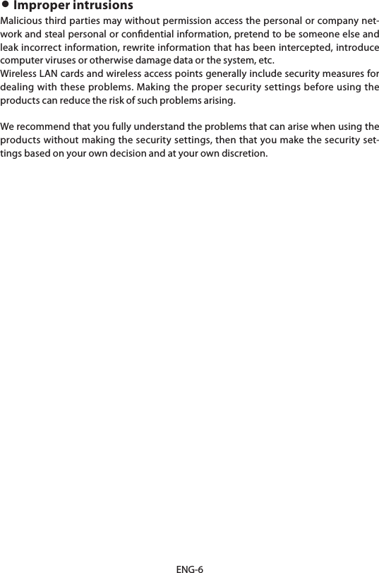 ENG-6• Improper intrusionsMalicious third parties may without permission access the personal or company net-work and steal personal or conﬁdential information, pretend to be someone else and leak incorrect information, rewrite information that has been intercepted, introduce computer viruses or otherwise damage data or the system, etc.Wireless LAN cards and wireless access points generally include security measures for dealing with these problems. Making the proper security settings before using the products can reduce the risk of such problems arising.We recommend that you fully understand the problems that can arise when using the products without making the security settings, then that you make the security set-tings based on your own decision and at your own discretion.