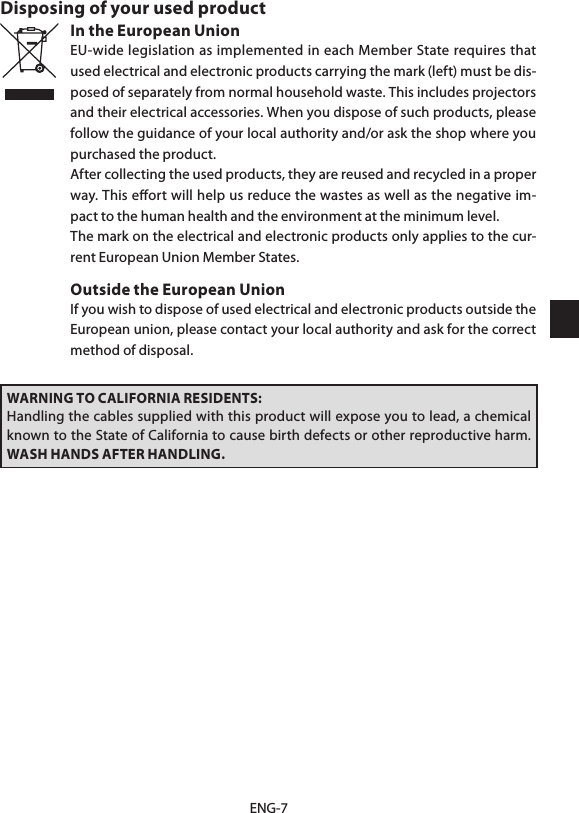 ENG-7Disposing of your used productIn the European UnionEU-wide legislation as implemented in each Member State requires that used electrical and electronic products carrying the mark (left) must be dis-posed of separately from normal household waste. This includes projectors and their electrical accessories. When you dispose of such products, please follow the guidance of your local authority and/or ask the shop where you purchased the product.After collecting the used products, they are reused and recycled in a proper way. This eﬀort will help us reduce the wastes as well as the negative im-pact to the human health and the environment at the minimum level.The mark on the electrical and electronic products only applies to the cur-rent European Union Member States.Outside the European UnionIf you wish to dispose of used electrical and electronic products outside the European union, please contact your local authority and ask for the correct method of disposal.WARNING TO CALIFORNIA RESIDENTS:Handling the cables supplied with this product will expose you to lead, a chemical known to the State of California to cause birth defects or other reproductive harm. WASH HANDS AFTER HANDLING.