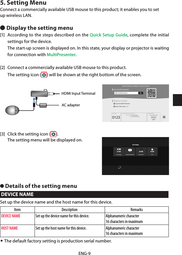 ENG-95. Setting MenuConnect a commercially available USB mouse to this product; it enables you to setup wireless LAN.● Display the setting menu[1]  According to the steps described on the Quick Setup Guide, complete the initial settings for the device.  The start-up screen is displayed on. In this state, your display or projector is waiting for connection with MultiPresenter.[2]  Connect a commercially available USB mouse to this product.  The setting icon ( ) will be shown at the right bottom of the screen.AC adapterHDMI Input Terminal[3]  Click the setting icon ( ).  The setting menu will be displayed on.● Details of the setting menuDEVICE NAMESet up the device name and the host name for this device.Item Description RemarksDEVICE NAME Set up the device name for this device. Alphanumeric character16 characters in maximumHOST NAME Set up the host name for this device. Alphanumeric character16 characters in maximum• The default factory setting is production serial number.