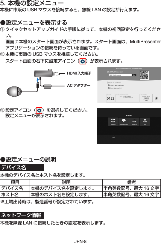 JPN-85. 本機の設定メニュー本機に市販の USB マウスを接続すると、無線 LAN の設定が行えます。●設定メニューを表示する① クイックセットアップガイドの手順に従って、本機の初回設定を行ってください。 画面に本機のスタート画面が表示されます。スタート画面は、MultiPresenterアプリケーションの接続を待っている画面です。② 本機に市販の USB マウスを接続してください。 スタート画面の右下に設定アイコン（ ）が表示されます。③ 設定アイコン（ ）を選択してください。 設定メニューが表示されます。●設定メニューの説明デバイス名本機のデバイス名とホスト名を設定します。項目 説明 備考デバイス名 本機のデバイス名を設定します。 半角英数記号、最大 16 文字ホスト名 本機のホスト名を設定します。 半角英数記号、最大 16 文字※工場出荷時は、製造番号が設定されています。ネットワーク情報本機を無線 LAN に接続したときの設定を表示します。AC アダプターHDMI 入力端子