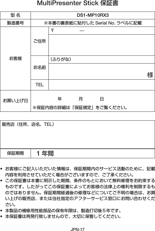 JPN-17MultiPresenter Stick 保証書型 名DS1-MP10RX3製造番号 ※本書の裏表紙に貼付した Serial No. ラベルに記載お客様ご住所〒　　　　　　—お名前（ふりがな）様TELお買い上げ日 　　　　　　年　　　　月　　　　日※保証内容の詳細は「保証規定」をご覧ください。販売店（住所、店名、TEL）保証期間 　1年間• お客様にご記入いただいた情報は、保証期間内のサービス活動のために、記載内容を利用させていただく場合がございますので、ご了承ください。• この保証書は本書に明示した期間、条件のもとにおいて無料修理をお約束するものです。したがってこの保証書によってお客様の法律上の権利を制限するものではありません。保証期間経過後の修理などについてご不明の場合は、お買い上げの販売店、または当社指定のアフターサービス窓口にお問い合わせください。• 本製品の補修用性能部品の保有年限は、製造打切後５年です。• 本保証書は再発行致しませんので、大切に保管してください。