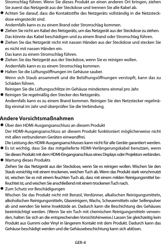 GER-4Stromschlag führen. Wenn Sie dieses Produkt an einen anderen Ort bringen, ziehen Sie zuerst das Netzgerät aus der Steckdose und trennen Sie alle Kabel ab.• Achten Sie darauf, dass die Kontaktstifte des Netzgeräts vollständig in die Netzsteck-dose eingesteckt sind.  Andernfalls kann es zu einem Brand oder Stromschlag kommen.• Ziehen Sie nicht am Kabel des Netzgeräts, um das Netzgerät aus der Steckdose zu ziehen.  Das könnte das Kabel beschädigen und zu einem Brand oder Stromschlag führen.• Ziehen Sie das Netzgerät nicht mit nassen Händen aus der Steckdose und stecken Sie es nicht mit nassen Händen ein.  Das kann zu einem Stromschlag führen.• Ziehen Sie das Netzgerät aus der Steckdose, wenn Sie es reinigen wollen.  Andernfalls kann es zu einem Stromschlag kommen.• Halten Sie die Lüftungsöﬀnungen im Gehäuse sauber.  Wenn sich Staub ansammelt und die Belüftungsöffnungen verstopft, kann das zu Schäden führen.  Reinigen Sie die Lüftungsschlitze im Gehäuse mindestens einmal pro Jahr.• Reinigen Sie regelmäßig den Stecker des Netzgeräts.  Andernfalls kann es zu einem Brand kommen. Reinigen Sie den Netzstecker regelmä-ßig einmal im Jahr und überprüfen Sie die Verbindung.Andere Vorsichtsmaßnahmen• Über den HDMI-Ausgangsanschluss an diesem Produkt  Der HDMI-Ausgangsanschluss an diesem Produkt funktioniert möglicherweise nicht mit allen verbundenen Geräten einwandfrei.  Die Leistung des HDMI-Ausgangsanschlusses kann nicht für alle Geräte garantiert werden.• Es ist wichtig, dass Sie das mitgelieferte HDMI-Verlängerungskabel benutzen, wenn Sie dieses Produkt mit dem HDMI-Eingangsanschluss eines Displays oder Projektors verbinden.• Wartung dieses Produkts  Ziehen Sie das Netzgerät aus der Steckdose, wenn Sie es reinigen wollen. Wischen Sie den Staub vorsichtig mit einem trockenen, weichen Tuch ab. Wenn das Produkt stark verschmutzt ist, wischen Sie es mit einem feuchten Tuch ab, dass mit einem milden Reinigungsmittel be-feuchtet ist, und wischen Sie anschließend mit einem trockenen Tuch nach.• Zum Schutz vor Beschädigungen  Wischen Sie das Produkt nicht mit Benzol, Verdünner, alkalischen Reinigungsmitteln, alkoholischen Reinigungsmitteln, Glasreinigern, Wachs, Scheuermitteln oder Seifenpulver ab und wenden Sie keine Insektizide an. Dadurch kann die Beschichtung des Gehäuses beeinträchtigt werden. (Wenn Sie ein Tuch mit chemischen Reinigungsmitteln verwen-den, halten Sie sich an die entsprechenden Vorsichtshinweise.) Lassen Sie gleichzeitig kein Produkt aus Gummi oder Vinyl in längerem Kontakt mit dem Produkt. Dadurch kann das Gehäuse beschädigt werden und die Gehäusebeschichtung kann sich ablösen.