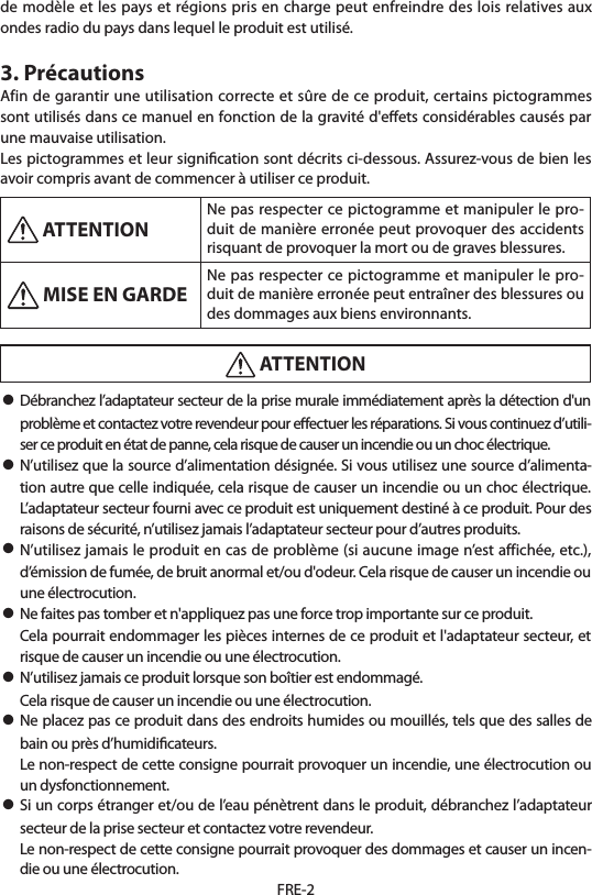 FRE-2de modèle et les pays et régions pris en charge peut enfreindre des lois relatives aux ondes radio du pays dans lequel le produit est utilisé.3. PrécautionsAfin de garantir une utilisation correcte et sûre de ce produit, certains pictogrammes sont utilisés dans ce manuel en fonction de la gravité d&apos;eﬀets considérables causés par une mauvaise utilisation.Les pictogrammes et leur signiﬁcation sont décrits ci-dessous. Assurez-vous de bien les avoir compris avant de commencer à utiliser ce produit. ATTENTION Ne pas respecter ce pictogramme et manipuler le pro-duit de manière erronée peut provoquer des accidents risquant de provoquer la mort ou de graves blessures. MISE EN GARDE Ne pas respecter ce pictogramme et manipuler le pro-duit de manière erronée peut entraîner des blessures ou des dommages aux biens environnants. ATTENTION• Débranchez l’adaptateur secteur de la prise murale immédiatement après la détection d&apos;un problème et contactez votre revendeur pour eﬀectuer les réparations. Si vous continuez d’utili-ser ce produit en état de panne, cela risque de causer un incendie ou un choc électrique.• N’utilisez que la source d’alimentation désignée. Si vous utilisez une source d’alimenta-tion autre que celle indiquée, cela risque de causer un incendie ou un choc électrique. L’adaptateur secteur fourni avec ce produit est uniquement destiné à ce produit. Pour des raisons de sécurité, n’utilisez jamais l’adaptateur secteur pour d’autres produits.• N’utilisez jamais le produit en cas de problème (si aucune image n’est affichée, etc.), d’émission de fumée, de bruit anormal et/ou d&apos;odeur. Cela risque de causer un incendie ou une électrocution.• Ne faites pas tomber et n&apos;appliquez pas une force trop importante sur ce produit.  Cela pourrait endommager les pièces internes de ce produit et l&apos;adaptateur secteur, et risque de causer un incendie ou une électrocution.• N’utilisez jamais ce produit lorsque son boîtier est endommagé.  Cela risque de causer un incendie ou une électrocution.• Ne placez pas ce produit dans des endroits humides ou mouillés, tels que des salles de bain ou près d’humidiﬁcateurs.  Le non-respect de cette consigne pourrait provoquer un incendie, une électrocution ou un dysfonctionnement.• Si un corps étranger et/ou de l’eau pénètrent dans le produit, débranchez l’adaptateur secteur de la prise secteur et contactez votre revendeur.  Le non-respect de cette consigne pourrait provoquer des dommages et causer un incen-die ou une électrocution.