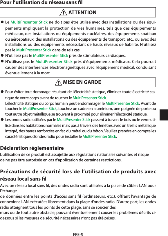 FRE-5Pour l’utilisation du réseau sans ﬁl ATTENTION• Le MultiPresenter Stick ne doit pas être utilisé avec des installations ou des équi-pements impliquant la protection de vies humaines, tels que des équipements médicaux, des installations ou équipements nucléaires, des équipements spatiaux ou aérospatiaux, des installations ou des équipements de transport, etc., ou avec des installations ou des équipements nécessitant de hauts niveaux de ﬁabilité. N’utilisez pas le MultiPresenter Stick dans de tels cas.• N’utilisez pas le MultiPresenter Stick près de stimulateurs cardiaques.• N’utilisez pas le MultiPresenter Stick près d&apos;équipements médicaux. Cela pourrait causer des interférences électromagnétiques avec l’équipement médical, conduisant éventuellement à la mort. MISE EN GARDE• Pour éviter tout dommage résultant de l’électricité statique, éliminez toute électricité sta-tique de votre corps avant de toucher le MultiPresenter Stick.  L’électricité statique du corps humain peut endommager le MultiPresenter Stick. Avant de toucher le MultiPresenter Stick, touchez un cadre en aluminium, une poignée de porte ou tout autre objet métallique se trouvant à proximité pour éliminer l’électricité statique.• Les ondes radio utilisées par le MultiPresenter Stick passent à travers le bois ou le verre uti-lisé dans les habitations normales mais pas à travers des fenêtres avec un treillis métallique intégré, des barres renforcées en fer, du métal ou du béton. Veuillez prendre en compte les caractéristiques d’ondes radio pour installer le MultiPresenter Stick.Déclaration réglementaireL’utilisation de ce produit est assujettie aux régulations nationales suivantes et risquede ne pas être autorisée en cas d&apos;application de certaines restrictions.Précautions de sécurité lors de l’utilisation de produits avec réseau local sans ﬁlAvec un réseau local sans ﬁl, des ondes radio sont utilisées à la place de câbles LAN pour l’échangede données entre les points d’accès sans fil (ordinateurs, etc.), offrant l’avantage de connexions LAN exécutées librement dans la plage d’ondes radio. D’autre part, les ondes radio atteignent tous les points de cette plage, sans se soucier desmurs ou de tout autre obstacle, pouvant éventuellement causer les problèmes décrits ci-dessous si les mesures de sécurité nécessaires n’ont pas été prises.