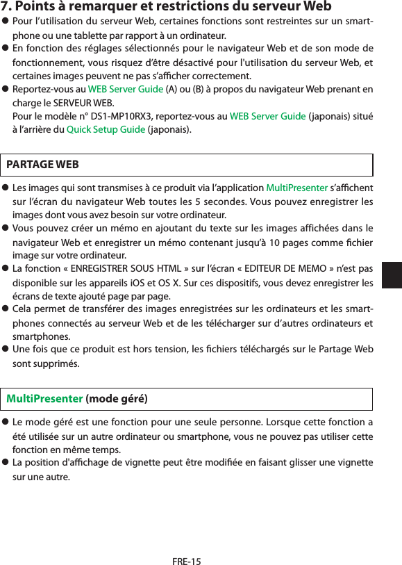 FRE-157. Points à remarquer et restrictions du serveur Web• Pour l’utilisation du serveur Web, certaines fonctions sont restreintes sur un smart-phone ou une tablette par rapport à un ordinateur. • En fonction des réglages sélectionnés pour le navigateur Web et de son mode de fonctionnement, vous risquez d’être désactivé pour l&apos;utilisation du serveur Web, et certaines images peuvent ne pas s’aﬃcher correctement.• Reportez-vous au WEB Server Guide (A) ou (B) à propos du navigateur Web prenant en charge le SERVEUR WEB.  Pour le modèle n° DS1-MP10RX3, reportez-vous au WEB Server Guide (japonais) situé à l’arrière du Quick Setup Guide (japonais).PARTAGE WEB• Les images qui sont transmises à ce produit via l’application MultiPresenter s’aﬃchent sur l’écran du navigateur Web toutes les 5 secondes. Vous pouvez enregistrer les images dont vous avez besoin sur votre ordinateur.• Vous pouvez créer un mémo en ajoutant du texte sur les images affichées dans le navigateur Web et enregistrer un mémo contenant jusqu’à 10 pages comme ﬁchier image sur votre ordinateur.• La fonction « ENREGISTRER SOUS HTML » sur l’écran « EDITEUR DE MEMO » n’est pas disponible sur les appareils iOS et OS X. Sur ces dispositifs, vous devez enregistrer les écrans de texte ajouté page par page.• Cela permet de transférer des images enregistrées sur les ordinateurs et les smart-phones connectés au serveur Web et de les télécharger sur d’autres ordinateurs et smartphones.• Une fois que ce produit est hors tension, les ﬁchiers téléchargés sur le Partage Web sont supprimés.MultiPresenter (mode géré)• Le mode géré est une fonction pour une seule personne. Lorsque cette fonction a été utilisée sur un autre ordinateur ou smartphone, vous ne pouvez pas utiliser cette fonction en même temps.• La position d&apos;aﬃchage de vignette peut être modiﬁée en faisant glisser une vignette sur une autre.