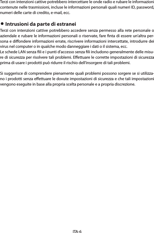 ITA-6Terzi con intenzioni cattive potrebbero intercettare le onde radio e rubare le informazioni contenute nelle trasmissioni, incluse le informazioni personali quali numeri ID, password, numeri delle carte di credito, e-mail, ecc.• Intrusioni da parte di estraneiTerzi con intenzioni cattive potrebbero accedere senza permesso alla rete personale o aziendale e rubare le informazioni personali o riservate, fare ﬁnta di essere un’altra per-sona e diﬀondere informazioni errate, riscrivere informazioni intercettate, introdurre dei virus nel computer o in qualche modo danneggiare i dati o il sistema, ecc.Le schede LAN senza ﬁli e i punti d’accesso senza ﬁli includono generalmente delle misu-re di sicurezza per risolvere tali problemi. Eﬀettuare le corrette impostazioni di sicurezza prima di usare i prodotti può ridurre il rischio dell’insorgere di tali problemi.Si suggerisce di comprendere pienamente quali problemi possono sorgere se si utilizza-no i prodotti senza eﬀettuare le dovute impostazioni di sicurezza e che tali impostazioni vengono eseguite in base alla propria scelta personale e a propria discrezione.