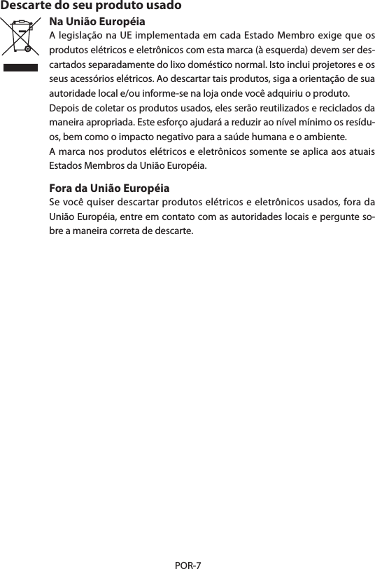 POR-7Descarte do seu produto usadoNa União EuropéiaA legislação na UE implementada em cada Estado Membro exige que os produtos elétricos e eletrônicos com esta marca (à esquerda) devem ser des-cartados separadamente do lixo doméstico normal. Isto inclui projetores e os seus acessórios elétricos. Ao descartar tais produtos, siga a orientação de sua autoridade local e/ou informe-se na loja onde você adquiriu o produto.Depois de coletar os produtos usados, eles serão reutilizados e reciclados da maneira apropriada. Este esforço ajudará a reduzir ao nível mínimo os resídu-os, bem como o impacto negativo para a saúde humana e o ambiente.A marca nos produtos elétricos e eletrônicos somente se aplica aos atuais Estados Membros da União Européia.Fora da União EuropéiaSe você quiser descartar produtos elétricos e eletrônicos usados, fora da União Européia, entre em contato com as autoridades locais e pergunte so-bre a maneira correta de descarte.