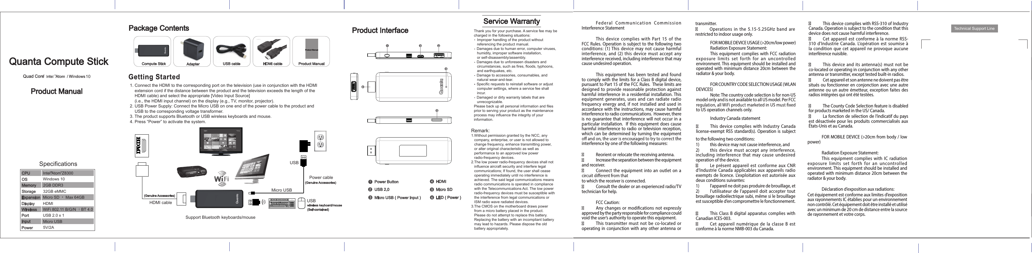 Quad Core 10SpecificationsMicro USB ( Power input )Micro SDHDMIPower ButtonUSB 2.0Technical Support LineLED ( Power ) Quanta Compute StickProduct ManualProduct InterfaceService WarrantyPackage ContentsAdapter USB cable HDMI cablePower cableUSBUSBMicro USBwireless keyboard/mouse(Self-contained)(Genuine Accessories)HDMI cableSupport Bluetooth keyboards/mouse(Genuine Accessories)Product ManualProduct Manual1. Connect the HDMI to the corresponding port on the television (use in conjunction with the HDMI     extension cord if the distance between the product and the television exceeds the length of the     HDMI cable) and select the appropriate [Video Input Source]     (i.e., the HDMI input channel) on the display (e.g., TV, monitor, projector).2. USB Power Supply: Connect the Micro USB on one end of the power cable to the product and     USB to the corresponding voltage transformer.3. The product supports Bluetooth or USB wireless keyboards and mouse.4. Press “Power” to activate the system.Remark:1.Without permission granted by the NCC, any    company, enterprise, or user is not allowed to    change frequency, enhance transmitting power,    or alter original characteristic as well as    performance to an approved low power    radio-frequency devices.2.The low power radio-frequency devices shall not    influence aircraft security and interfere legal    communications; If found, the user shall cease    operating immediately until no interference is    achieved. The said legal communications means    radio communications is operated in compliance    with the Telecommunications Act. The low power    radio-frequency devices must be susceptible with    the interference from legal communications or    ISM radio wave radiated devices.3.The CMOS on the motherboard draws power    from a micro battery placed in the product.    Please do not attempt to replace this battery.    Replacing the battery with an incompliant battery    may lead to hazards. Please dispose the old    battery appropriately.Thank you for your purchase. A service fee may be charged in the following situations:   Improper handling of the product without    referencing the product manual.   Damages due to human error, computer viruses,   humidity, improper software installation,    or self-disassembly/assembly.   Damages due to unforeseen disasters and    circumstances, such as fires, floods, typhoons,    and earthquakes, etc.   Damage to accessories, consumables, and    natural wear-and-tear.   Specific requests to reinstall software or adjust    computer settings, where a service fee shall    incur.   Damaged or dirty warranty labels that are    unrecognizable.Please back up all personal information and files prior to serving your product as the maintenance process may influence the integrity of your information.Intel Atom Z8300CPU OSMemoryStorageExpansionDisplayWirelessPortInputPowerWiFi 802.11 B/G/N ；BT 4.0USB 2.0 x 1Micro USBHDMIMicro SD ， Max 64GB32GB eMMC2GB DDR3Windows 105V/2A    Compute Stick  Fed er al  Co mmunication  Commission Interference Statement   This  device  complies with  Part  15  of  the FCC Rules. Operation is  subject to the following two conditions: (1) This device  may  not cause  harmful interference,  and  (2)  this  device  must  accept  any interference received, including interference that may cause undesired operation.   This equipment has been tested and found to comply with the  limits for a Class B digital device, pursuant to Part 15 of the FCC Rules.  These limits are designed  to provide  reasonable protection against harmful interference in a residential installation. This equipment  generates,  uses  and  can  radiate  radio frequency  energy and, if not installed and  used in accordance with the instructions, may cause harmful interference to radio communications.  However, there is no guarantee that interference will not occur in a particular installation.  If  this equipment does cause harmful interference to radio or television reception, which can  be determined by turning the equipment interference by one of the following measures:   Reorient or relocate the receiving antenna.  Increase the separation between the equipment and receiver.  Connect the equipment into an outlet on  a to which the receiver is connected.  Consult the dealer or an experienced radio/TV technician for help.   FCC Caution:Any changes or modications not  expressly approved by the party responsible for compliance could void the user’s authority to operate this equipment.This  transmitter  must not be  co-located  or operating in conjunction with any  other antenna or transmitter.Operations  in  the  5.15-5.25GHz  band  are restricted to indoor usage only. FOR MOBILE DEVICE USAGE (&gt;20cm/low power) Radiation Exposure Statement: This equipment complies with FCC radiation exposure  limits  set  forth  for an uncontrolled environment. This equipment should be installed and operated with minimum distance 20cm between the radiator &amp; your body.  FOR COUNTRY CODE SELECTION USAGE (WLAN DEVICES) Note: The country code selection is for non-US model only and is not available to all US model. Per FCC to US operation channels only. Industry Canada statement This device  complies  with  Industry  Canada license-exempt RSS standard(s). Operation is subject to the following two conditions: 1)  this device may not cause interference, and 2)  this  device  must  accept  any  interference, including  interference  that  may  cause  undesired operation of the device.Le  présent appareil  est  conforme  aux  CNR d’Industrie  Canada applicables aux appareils radio exempts  de  licence.  L’exploitation  est autorisée  aux deux conditions suivantes: 1)  l’appareil ne doit pas produire de brouillage, et 2)  l’utilisateur de  l’appareil  doit  accepter tout brouillage radioélectrique subi, même si le brouillage est susceptible d’en compromettre le fonctionnement.This Class B digital apparatus  complies with Canadian ICES-003.Cet  appareil  numérique  de  la  classe  B  est conforme à la norme NMB-003 du Canada.This device complies with RSS-310 of Industry Canada. Operation is subject to the condition that this device does not cause harmful interference.Cet  appareil  est  conforme  à la  norme  RSS-310  d’Industrie  Canada.  L’opération est soumise à la condition que  cet appareil  ne provoque aucune interférence nuisible.This  device  and its  antenna(s)  must not be co-located or operating in conjunction with any other antenna or transmitter, except tested built-in radios. Cet appareil et son antenne ne doivent pas être situés ou  fonctionner en conjonction avec une  autre antenne ou  un autre  émetteur, exception faites des radios intégrées qui ont été testées. The County Code Selection feature is disabled for products marketed in the US/ Canada.La fonction de sélection de l’indicatif du pays est désactivée pour les produits  commercialisés aux États-Unis et au Canada.   FOR MOBILE DEVICE (&gt;20cm from body / low power)  Radiation Exposure Statement: This  equipment  complies with  IC radiation exposure  limits  set  forth  for an uncontrolled environment. This equipment should be installed and operated with minimum distance 20cm between the radiator &amp; your body.  Déclaration d’exposition aux radiations:Cet équipement est conforme aux limites d’exposition aux rayonnements IC établies pour un environnement non contrôlé. Cet équipement doit être installé et utilisé avec un minimum de 20 cm de distance entre la source de rayonnement et votre corps. 