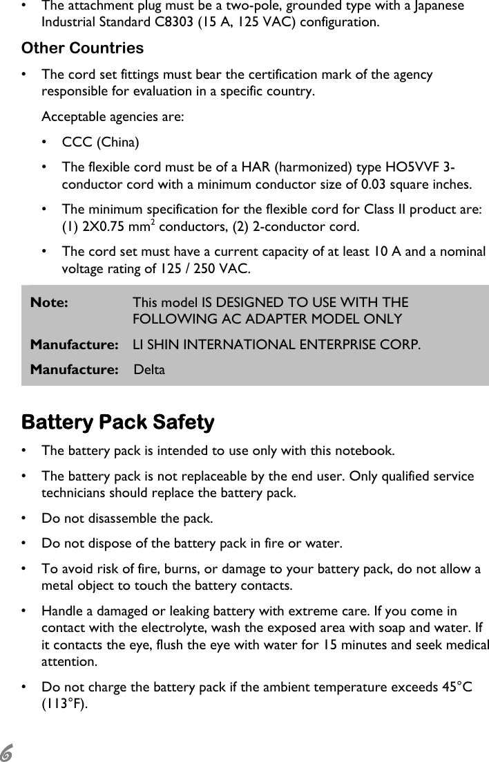  6 •  The attachment plug must be a two-pole, grounded type with a Japanese Industrial Standard C8303 (15 A, 125 VAC) configuration. Other Countries •  The cord set fittings must bear the certification mark of the agency responsible for evaluation in a specific country. Acceptable agencies are: •  CCC (China) •  The flexible cord must be of a HAR (harmonized) type HO5VVF 3-conductor cord with a minimum conductor size of 0.03 square inches. •  The minimum specification for the flexible cord for Class II product are: (1) 2X0.75 mm2 conductors, (2) 2-conductor cord. •  The cord set must have a current capacity of at least 10 A and a nominal voltage rating of 125 / 250 VAC. Note:  This model IS DESIGNED TO USE WITH THE FOLLOWING AC ADAPTER MODEL ONLY Manufacture:  LI SHIN INTERNATIONAL ENTERPRISE CORP. Manufacture: Delta  Battery Pack Safety •  The battery pack is intended to use only with this notebook. •  The battery pack is not replaceable by the end user. Only qualified service technicians should replace the battery pack. •  Do not disassemble the pack. •  Do not dispose of the battery pack in fire or water. •  To avoid risk of fire, burns, or damage to your battery pack, do not allow a metal object to touch the battery contacts. •  Handle a damaged or leaking battery with extreme care. If you come in contact with the electrolyte, wash the exposed area with soap and water. If it contacts the eye, flush the eye with water for 15 minutes and seek medical attention. •  Do not charge the battery pack if the ambient temperature exceeds 45°C (113°F). 