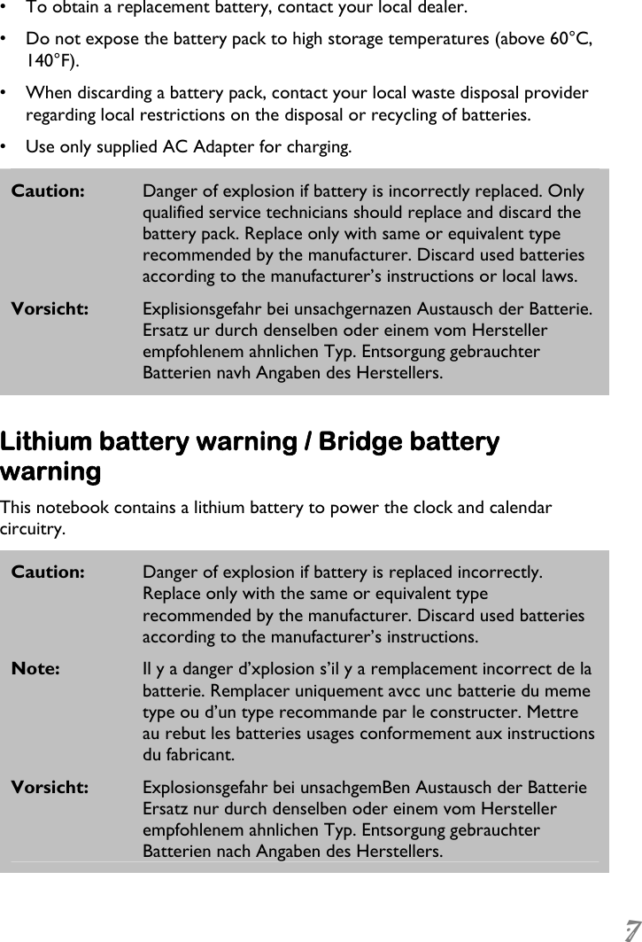  7  •  To obtain a replacement battery, contact your local dealer. •  Do not expose the battery pack to high storage temperatures (above 60°C, 140°F). •  When discarding a battery pack, contact your local waste disposal provider regarding local restrictions on the disposal or recycling of batteries. •  Use only supplied AC Adapter for charging. Caution:  Danger of explosion if battery is incorrectly replaced. Only qualified service technicians should replace and discard the battery pack. Replace only with same or equivalent type recommended by the manufacturer. Discard used batteries according to the manufacturer’s instructions or local laws. Vorsicht:  Explisionsgefahr bei unsachgernazen Austausch der Batterie. Ersatz ur durch denselben oder einem vom Hersteller empfohlenem ahnlichen Typ. Entsorgung gebrauchter Batterien navh Angaben des Herstellers.  Lithium battery warning / Bridge battery warning This notebook contains a lithium battery to power the clock and calendar circuitry. Caution:  Danger of explosion if battery is replaced incorrectly. Replace only with the same or equivalent type recommended by the manufacturer. Discard used batteries according to the manufacturer’s instructions. Note:  Il y a danger d’xplosion s’il y a remplacement incorrect de la batterie. Remplacer uniquement avcc unc batterie du meme type ou d’un type recommande par le constructer. Mettre au rebut les batteries usages conformement aux instructions du fabricant. Vorsicht:  Explosionsgefahr bei unsachgemBen Austausch der Batterie Ersatz nur durch denselben oder einem vom Hersteller empfohlenem ahnlichen Typ. Entsorgung gebrauchter Batterien nach Angaben des Herstellers. 