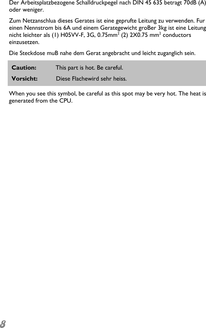  8 Der Arbeitsplatzbezogene Schalldruckpegel nach DIN 45 635 betragt 70dB (A) oder weniger. Zum Netzanschlua dieses Gerates ist eine geprufte Leitung zu verwenden. Fur einen Nennstrom bis 6A und einem Gerategewicht groBer 3kg ist eine Leitung nicht leichter als (1) H05VV-F, 3G, 0.75mm2 (2) 2X0.75 mm2 conductors einzusetzen. Die Steckdose muB nahe dem Gerat angebracht und leicht zuganglich sein. Caution:  This part is hot. Be careful. Vorsicht:  Diese Flachewird sehr heiss. When you see this symbol, be careful as this spot may be very hot. The heat is generated from the CPU. 