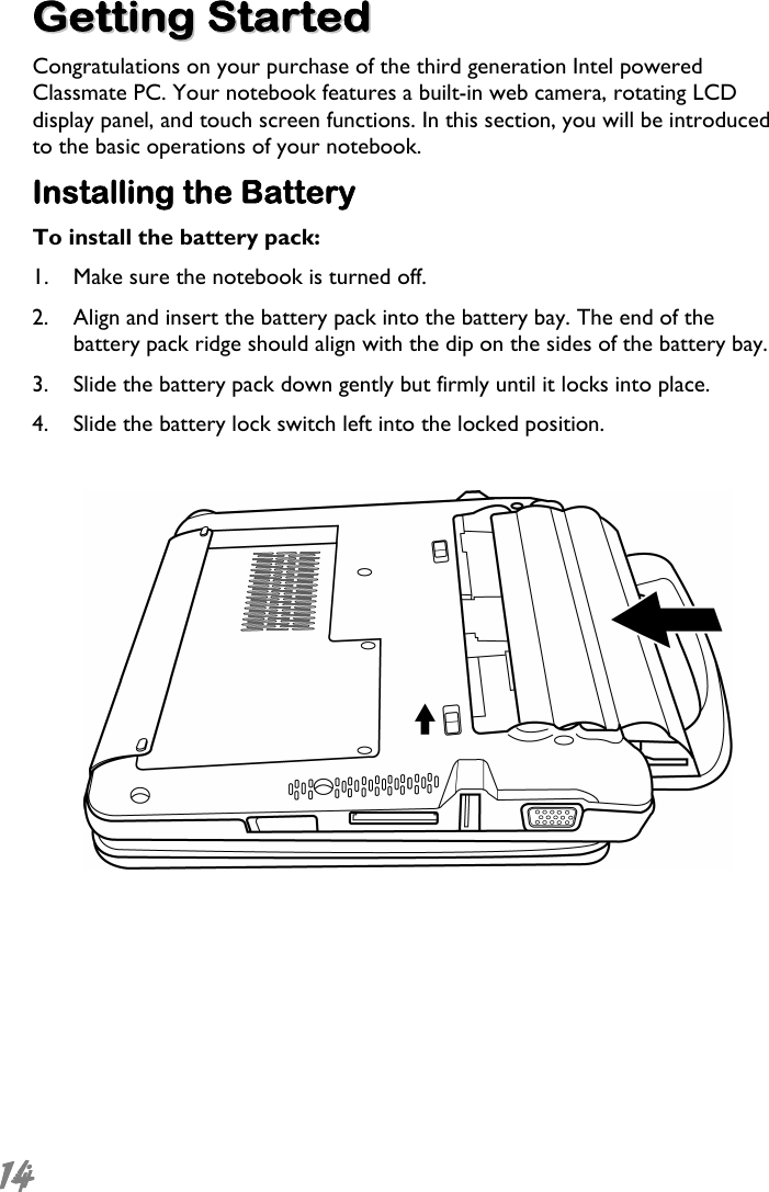  14  GGeettttiinngg  SSttaarrtteedd Congratulations on your purchase of the third generation Intel powered Classmate PC. Your notebook features a built-in web camera, rotating LCD display panel, and touch screen functions. In this section, you will be introduced to the basic operations of your notebook. Installing the Battery To install the battery pack: 1. Make sure the notebook is turned off.  2. Align and insert the battery pack into the battery bay. The end of the battery pack ridge should align with the dip on the sides of the battery bay.  3. Slide the battery pack down gently but firmly until it locks into place. 4. Slide the battery lock switch left into the locked position.    