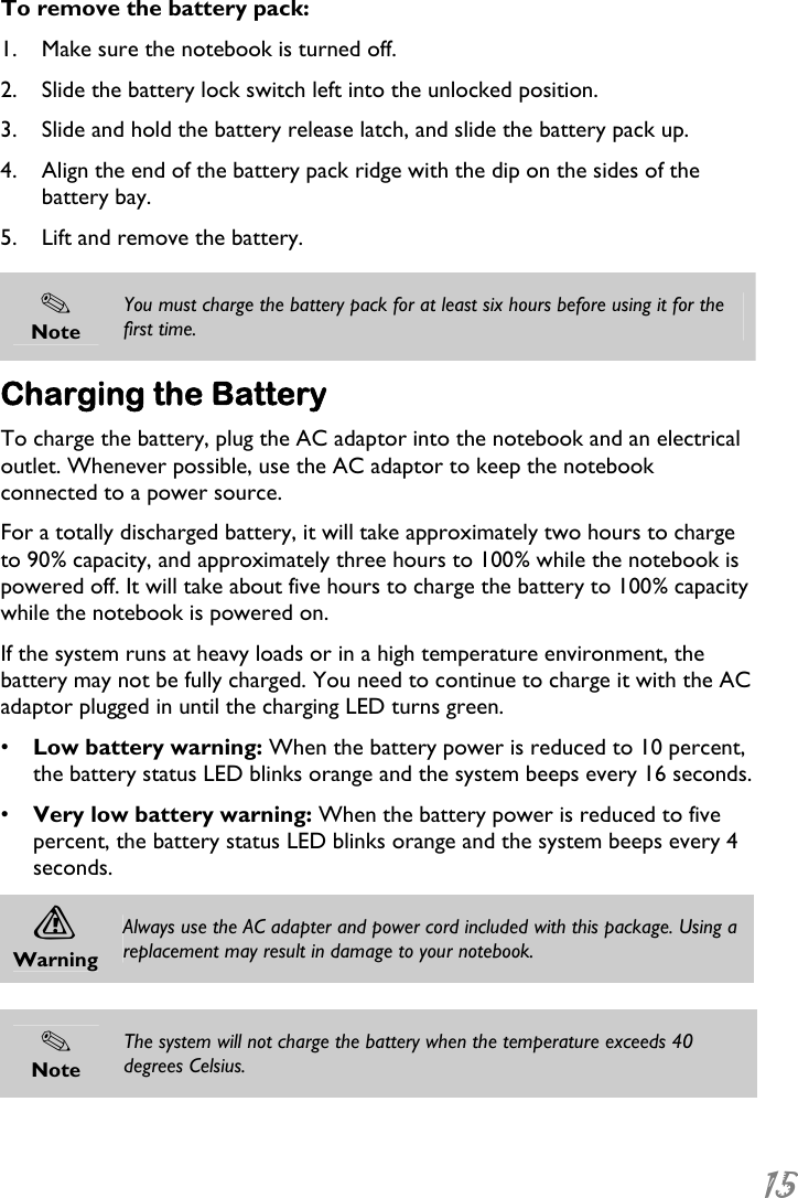  15  To remove the battery pack: 1. Make sure the notebook is turned off. 2. Slide the battery lock switch left into the unlocked position. 3. Slide and hold the battery release latch, and slide the battery pack up. 4. Align the end of the battery pack ridge with the dip on the sides of the battery bay. 5. Lift and remove the battery.   Note You must charge the battery pack for at least six hours before using it for the first time. Charging the Battery To charge the battery, plug the AC adaptor into the notebook and an electrical outlet. Whenever possible, use the AC adaptor to keep the notebook connected to a power source. For a totally discharged battery, it will take approximately two hours to charge to 90% capacity, and approximately three hours to 100% while the notebook is powered off. It will take about five hours to charge the battery to 100% capacity while the notebook is powered on. If the system runs at heavy loads or in a high temperature environment, the battery may not be fully charged. You need to continue to charge it with the AC adaptor plugged in until the charging LED turns green. •  Low battery warning: When the battery power is reduced to 10 percent, the battery status LED blinks orange and the system beeps every 16 seconds. •  Very low battery warning: When the battery power is reduced to five percent, the battery status LED blinks orange and the system beeps every 4 seconds. A Warning Always use the AC adapter and power cord included with this package. Using a replacement may result in damage to your notebook.   Note The system will not charge the battery when the temperature exceeds 40 degrees Celsius.   