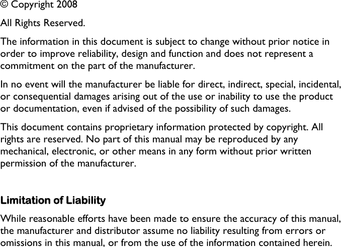   © Copyright 2008 All Rights Reserved. The information in this document is subject to change without prior notice in order to improve reliability, design and function and does not represent a commitment on the part of the manufacturer. In no event will the manufacturer be liable for direct, indirect, special, incidental, or consequential damages arising out of the use or inability to use the product or documentation, even if advised of the possibility of such damages. This document contains proprietary information protected by copyright. All rights are reserved. No part of this manual may be reproduced by any mechanical, electronic, or other means in any form without prior written permission of the manufacturer.  Limitation of Liability While reasonable efforts have been made to ensure the accuracy of this manual, the manufacturer and distributor assume no liability resulting from errors or omissions in this manual, or from the use of the information contained herein.  