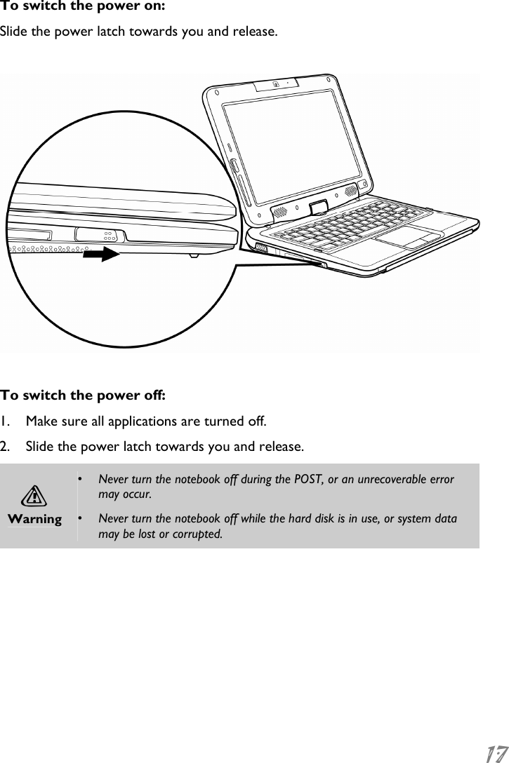  17 To switch the power on: Slide the power latch towards you and release.    To switch the power off: 1. Make sure all applications are turned off. 2. Slide the power latch towards you and release. A Warning •  Never turn the notebook off during the POST, or an unrecoverable error may occur. •  Never turn the notebook off while the hard disk is in use, or system data may be lost or corrupted.  