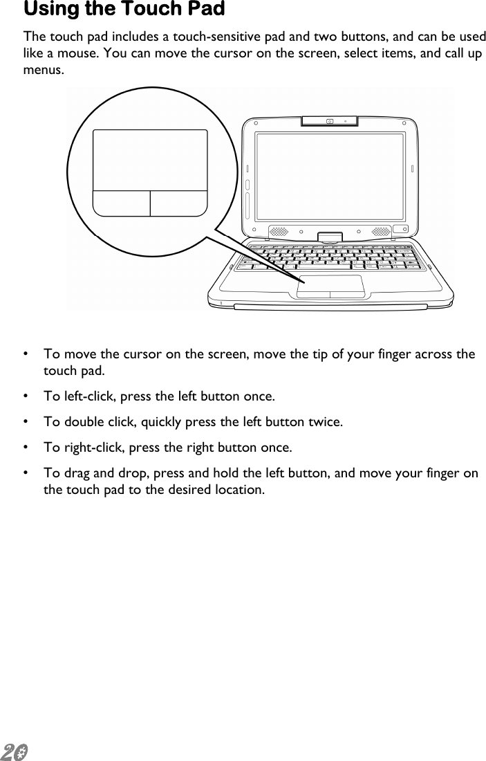  20 Using the Touch Pad  The touch pad includes a touch-sensitive pad and two buttons, and can be used like a mouse. You can move the cursor on the screen, select items, and call up menus.   •  To move the cursor on the screen, move the tip of your finger across the touch pad. •  To left-click, press the left button once. •  To double click, quickly press the left button twice. •  To right-click, press the right button once.  •  To drag and drop, press and hold the left button, and move your finger on the touch pad to the desired location. 